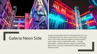 Galeria Neon Side
A place found within the FourTemples District. It is a
small plaza that may seem unimpressive in the daily
hours, but in the evening it lights up with beautiful
neon colors. Here is where the owner –Tomasz
Kosmalski – exhibits old neon signs he saved from
destruction, not only inWrocław but other parts of
Silesia as well.
 