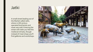 Jatki
A small street leading out of
the Market called Jatki,
where in XIII century
operated butcheries and
meat was sold. Entering the
street will make you feel the
medieval climate, though
instead of meat shops you'll
find galleries and workshops.
 