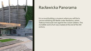 Racławicka Panorama
It is a round building, a museum where you will find a
canvas exhibiting the Battle under Racławice, where
Tadeusz Kościuszki won against the russian soldiers.This
incredible work of art was created at the end of the XIX
century.
 