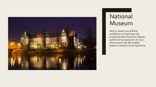 National
Museum
Here is where you will find
exhibitions of paintings and
sculptures describing the silesian,
polish and european art. In 2012
the museum has also added
eastern creations to its repertoire.
 