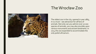 TheWrocław Zoo
The oldest zoo in the city, opened in year 1865,
it is a must – see attraction for all fans of
animals. Not only can you admire over 10 000
species of animals, you may also stumble upon
various monuments and ancient landmarks. In
2014 the zoo expanded to accommodate the
only polish africarium.
 