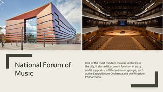 National Forum of
Music
One of the most modern musical ventures in
the city. It started its current function in 2014
and it supports 12 different music groups, such
as the Leopoldinum Orchestra and the Wrocław
Philharmonic.
 