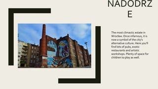 NADODRZ
E
The most climactic estate in
Wrocław. Once infamous, it is
now a symbol of the city's
alternative culture. Here you'll
find lots of pubs, exotic
restaurants and artistic
workshops. Plenty of space for
children to play as well.
 