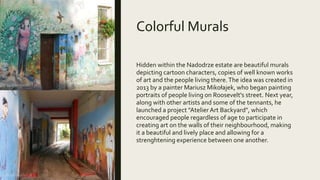 Colorful Murals
Hidden within the Nadodrze estate are beautiful murals
depicting cartoon characters, copies of well known works
of art and the people living there.The idea was created in
2013 by a painter Mariusz Mikołajek, who began painting
portraits of people living on Roosevelt's street. Next year,
along with other artists and some of the tennants, he
launched a project "Atelier Art Backyard", which
encouraged people regardless of age to participate in
creating art on the walls of their neighbourhood, making
it a beautiful and lively place and allowing for a
strenghtening experience between one another.
 