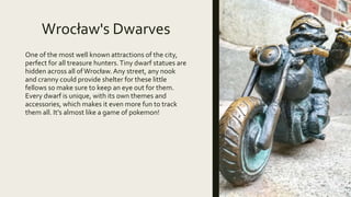 Wrocław's Dwarves
One of the most well known attractions of the city,
perfect for all treasure hunters.Tiny dwarf statues are
hidden across all ofWrocław.Any street, any nook
and cranny could provide shelter for these little
fellows so make sure to keep an eye out for them.
Every dwarf is unique, with its own themes and
accessories, which makes it even more fun to track
them all. It's almost like a game of pokemon!
 