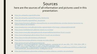 Sources
here are the sources of all information and pictures used in this
presentation:
■ https://en.wikipedia.org/wiki/Wrocław
■ https://pl.wikipedia.org/wiki/Panorama_Racławicka
■ https://pl.wikipedia.org/wiki/Park_Szczytnicki
■ https://www.foveotech.pl/kolory-elewacji/trendy-na-swiecie/kolorowy-wroclaw-barwne-kamienice-na-
starym-miescie-we-wroclawiu
■ https://wiadomosci.onet.pl/kraj/wroclaw-najwazniejsze-informacje-i-ciekawostki/wnpknb6
■ https://www.hotelediament.pl/biznes-stawia-na-wroclaw/
■ https://www.siniat.pl/pl-pl/projekty/strefa-eksperta/87670/narodowe-forum-muzyki/
■ https://www.batogospot.pl/narodowe-forum-muzyki-we-wroclawiu/
■ https://zoo.wroclaw.pl/mieszkancy-afrykarium/
■ https://kochamwroclaw.pl/neony-wracaja-na-ruska-zdjecia/
■ https://www.groupon.pl/oferta/wroclaw/czas-
wolny?&utm_source=Google&utm_medium=cpc&utm_campaign=pl_dt_sea_GGL_TXT_TXN_DSA_CBP_C
H1_NBR_m*_c*532684918301_k*_ap*_d*PL-DSA-Voucher-Local-
Browse_g*Wroclaw_c*&gclid=Cj0KCQiArt6PBhCoARIsAMF5wahhlCcvZooBhb15qxr7tDNXLEuJ0N8wP3DR
_lsWxxwZNFZtK_2lLUUaAnATEALw_wcB&gclsrc=aw.ds
■ https://podrozebezosci.pl/wroclaw-atrakcje-co-warto-zobaczyc-zwiedzic-we-wroclawiu/
 