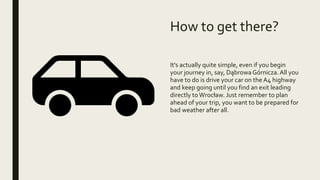 How to get there?
It's actually quite simple, even if you begin
your journey in, say, Dąbrowa Górnicza.All you
have to do is drive your car on the A4 highway
and keep going until you find an exit leading
directly toWrocław. Just remember to plan
ahead of your trip, you want to be prepared for
bad weather after all.
 