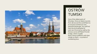 OSTRÓW
TUMSKI
One of the oldest parts of
Wrocław. Once an island, tourists
from all around the world flock to
its ancient architecture and
beautiful landscape.You will find
here the Archcathedral of
saint Jan Chrzciciel as well as the
famous across all PolandTumski
bridge, where couples
leave various padlocks with their
initials on them – a symbol of
everlasting love.
 