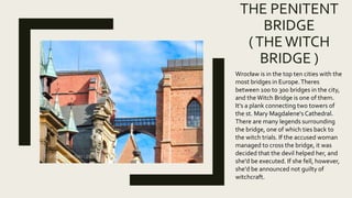 THE PENITENT
BRIDGE
(THEWITCH
BRIDGE )
Wrocław is in the top ten cities with the
most bridges in Europe.Theres
between 100 to 300 bridges in the city,
and the Witch Bridge is one of them.
It's a plank connecting two towers of
the st. Mary Magdalene's Cathedral.
There are many legends surrounding
the bridge, one of which ties back to
the witch trials. If the accused woman
managed to cross the bridge, it was
decided that the devil helped her, and
she'd be executed. If she fell, however,
she'd be announced not guilty of
witchcraft.
 