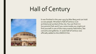 Hall of Century
It was finished in the year 1913 by Max Berg and can hold
10 000 people.Wrocław's Hall of Century is an
architectural symbol of the city.You can find it in
Szczytnicki Park and if you come inside you might just
find yourself in one of the many events held there, like
concerts and galleries. In 2006 Hall of Century was
officially added to the UNESCO list.
 