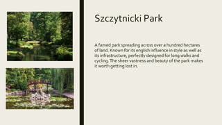 Szczytnicki Park
A famed park spreading across over a hundred hectares
of land. Known for its english influence in style as well as
its infrastructure, perfectly designed for long walks and
cycling.The sheer vastness and beauty of the park makes
it worth getting lost in.
 