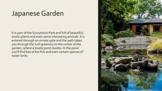 Japanese Garden
It is part of the Szczytnicki Park and full of beautiful,
exotic plants and even some interesting animals. It is
entered through an ornate gate and the path takes
you through the lush greenery to the center of the
garden, where a lovely pond resides. In the pond
you'll find lots of koi fish and even certain species of
water birds.
 