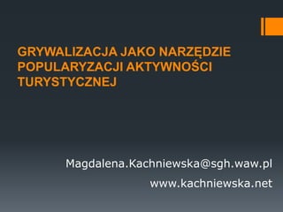 GRYWALIZACJA JAKO NARZĘDZIE
POPULARYZACJI AKTYWNOŚCI
TURYSTYCZNEJ
Magdalena.Kachniewska@sgh.waw.pl
www.kachniewska.net
 