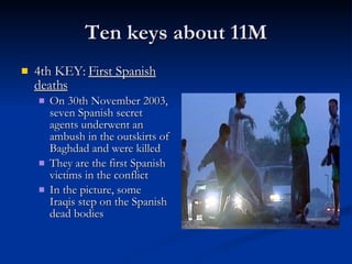 Ten keys about 11M 4th KEY:  First Spanish deaths On 30th November 2003, seven Spanish secret agents underwent an ambush in the outskirts of Baghdad and were killed They are the first Spanish victims in the conflict In the picture, some Iraqis step on the Spanish dead bodies 