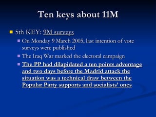 Ten keys about 11M 5th KEY:  9M surveys On Monday 9 March 2005, last intention of vote surveys were published The Iraq War marked the electoral campaign The PP had dilapidated a ten points adventage and two days before the Madrid attack the situation was a technical draw between the Popular Party supports and socialists’ ones 