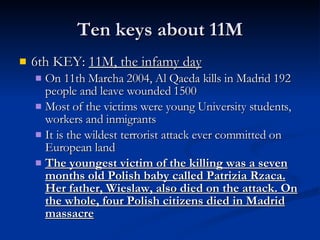 Ten keys about 11M 6th KEY:  11M, the infamy day On 11th Marcha 2004, Al Qaeda kills in Madrid 192 people and leave wounded 1500 Most of the victims were young University students, workers and inmigrants It is the wildest terrorist attack ever committed on European land The youngest victim of the killing was a seven months old Polish baby called Patrizia Rzaca. Her father, Wieslaw, also died on the attack. On the whole, four Polish citizens died in Madrid massacre 