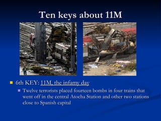 Ten keys about 11M 6th KEY:  11M, the infamy day Twelve terrorists placed fourteen bombs in four trains that went off in the central Atocha Station and other two stations close to Spanish capital 