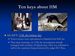 Ten keys about 11M 6th KEY:  11M, the infamy day Terror scenes were reproduced in Madrid from 8:00 am That same morning, on 11M, the investigators already managed with certainty Al Qaeda clue, what was reflected as well in the summary being instructed by judge Del Olmo 