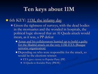 Ten keys about 11M 6th KEY:  11M, the infamy day Given the tightness of surveys, with the dead bodies in the mortuaries and the wonded in hospitals, the political logic showed that an Al Qaeda attack would mean, as it was, a PP defeat Aznar and his collaborators hurried up to build a guilty for the Madrid attack on the very 11M: ETA (Basque terrorist organization) Depending on who were responsible for the attack, so would be the elections winner: ETA gave victory to Popular Party (PP) Al Qaeda to Socialist Party (PSOE) 