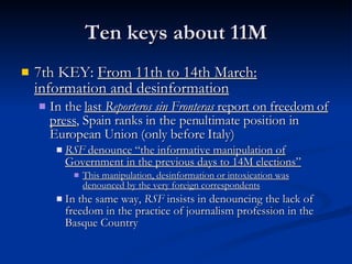Ten keys about 11M 7th KEY:  From 11th to 14th March: information and desinformation In the  last  Reporteros sin Fronteras  report on freedom of press , Spain ranks in the penultimate position in European Union (only before Italy) RSF  denounce “the informative manipulation of Government in the previous days to 14M elections” This manipulation, desinformation or intoxication was denounced by the very foreign correspondents In the same way,  RSF  insists in denouncing the lack of freedom in the practice of journalism profession in the Basque Country 