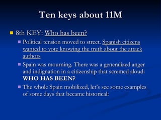 Ten keys about 11M 8th KEY:  Who has been? Political tension moved to street.  Spanish citizens wanted to vote knowing the truth about the attack authors Spain was mourning. There was a generalized anger and indignation in a citizenship that scremed aloud:  WHO HAS BEEN? The whole Spain mobilized, let’s see some examples of some days that became historical: 