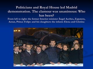 Politicians and Royal House led Madrid demonstration. The clamour was unanimous: Who has been? From left to right: the former Interior minister Ángel Acebes, Zapatero, Aznar, Prince Felipe and his daughters the infants Elena and Cristina 