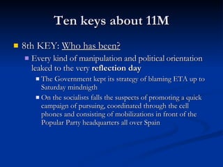 Ten keys about 11M 8th KEY:  Who has been? Every kind of manipulation and political orientation leaked to the very  reflection day The Government kept its strategy of blaming ETA up to Saturday mindnigth On the socialists falls the suspects of promoting a quick campaign of pursuing, coordinated through the cell phones and consisting of mobilizations in front of the Popular Party headquarters all over Spain 