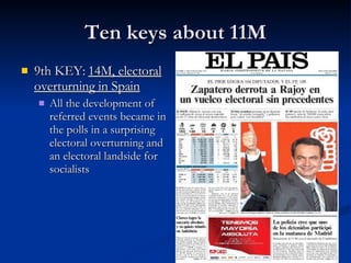 Ten keys about 11M 9th KEY:  14M, electoral overturning in Spain All the development of referred events became in the polls in a surprising electoral overturning and an electoral landside for socialists 