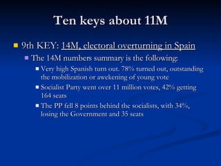 Ten keys about 11M 9th KEY:  14M, electoral overturning in Spain The 14M numbers summary is the following: Very high Spanish turn out. 78% turned out, outstanding the mobilization or awekening of young vote Socialist Party went over 11 million votes, 42% getting 164 seats The PP fell 8 points behind the socialists, with 34%, losing the Government and 35 seats 