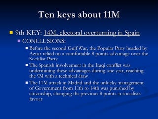 Ten keys about 11M 9th KEY:  14M, electoral overturning in Spain CONCLUSIONS: Before the second Gulf War, the Popular Party headed by Aznar relied on a comfortable 8 points advantage over the Socialist Party The Spanish involvement in the Iraqi conflict was undermining these advantages during one year, reaching the 9M with a technical draw The 11M attack in Madrid and the unlucky management of Government from 11th to 14th was punished by citizenship, changing the previous 8 points in socialists favour 