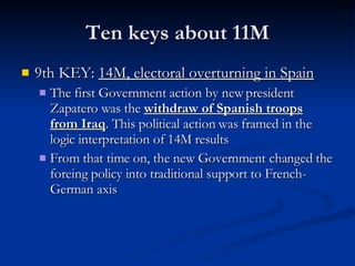 Ten keys about 11M 9th KEY:  14M, electoral overturning in Spain The first Government action by new president Zapatero was the  withdraw of Spanish troops from Iraq . This political action was framed in the logic interpretation of 14M results From that time on, the new Government changed the foreing policy into traditional support to French-German axis 