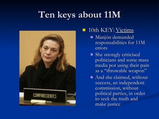 Ten keys about 11M 10th KEY:  Victims Manjón demanded responsabilities for 11M errors She strongly criticised politicians and some mass media por using their pain as a “throwable weapon” And she claimed, without success, an independent commission, without political parties, in order to seek the truth and make justice 