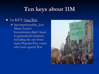 Ten keys about 11M 1st KEY:  Iraq War Incomprehensibly, José María Aznar’s Government didn’t listen to generalized rejection, including the one from many Popular Pary voters who were aganist War 