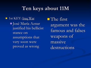 Ten keys about 11M 1st KEY:  Iraq War José María Aznar justified his bellicist stance on assumptions that very soon were proved as wrong The first argument was the famous and falses weapons of massive destructions 
