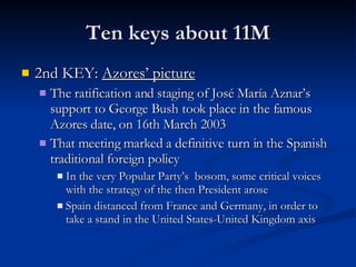 Ten keys about 11M 2nd KEY:  Azores’ picture The ratification and staging of José María Aznar’s support to George Bush took place in the famous Azores date, on 16th March 2003 That meeting marked a definitive turn in the Spanish traditional foreign policy In the very Popular Party’s  bosom, some critical voices with the strategy of the then President arose Spain distanced from France and Germany, in order to take a stand in the United States-United Kingdom axis 