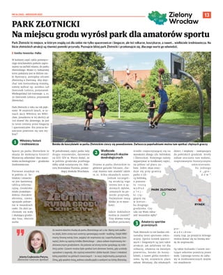 NR 34 (100) – WRZESIEŃ 2022
13
Park Złotnicki to miejsce, w którym znajdą coś dla siebie nie tylko spacerowicze i biegacze, ale też rolkarze, koszykarze, a nawet… wielbiciele średniowiecza. Na
liście złotnickich atrakcji są również pomniki przyrody. Poznajcie bliżej park Złotnicki i przekonajcie się, dlaczego warto go odwiedzić.
	
I Emilia Iwanicka-Pałka
W kolejnej część cyklu poświęco-
nego wrocławskim parkom zapra-
szamy na zachód miasta, do parku
Złotnickiego. Blisko 15-hektarowy
teren położony jest w dolinie rze-
ki Bystrzycy, pomiędzy ulicami
Złotnicką a Żwirową. Aby doje-
chać tam komunikacją miejską,
należy wybrać np. autobus 148
(kierunek Leśnica, przystanek:
Wielkopolska) lub tramwaje: 3, 10,
20 (kierunek Leśnica, przystanek
Złotnicka).
Park Złotnicki z roku na rok pięk-
nieje. W ostatnich latach, w ra-
mach akcji WROśnij we WRO-
cław, posadzono w tej okolicy aż
700 drzew! Nic dziwnego, że jest
to teren ceniony przez biegaczy
i spacerowiczów. Kto jeszcze ko-
niecznie powinien się tam wy-
brać?
1 Miłośnicy historii
i średniowiecza
Spacer po parku Złotnickim to
okazja do dotknięcia historii!
Wystarczy odwiedzić dwa stano-
wiska archeologiczne – grodziska
średniowieczne.
Pierwsze znajduje się
w pobliżu ul. So-
lińskiej i oznaczo-
ne jest kamienną
tablicą informa-
cyjną. Grodzisko
miało prawdopo-
dobnie charakter
obronny, czemu
sprzyjało położe-
nie w meandrach
rzeki. Do dziś za-
chowały się wały
i okalająca grodzi-
sko fosa, obecnie
sucha.
W południowej części parku leży
drugie stanowisko, datowane
na XIII–XIV w. Warto dodać, że
w pobliżu grodziska przebiega
żółty szlak turystyczny im. Dok-
tora Bronisława Turonia, prowa-
dzący dookoła Wrocławia.
2 Wielbiciele
wyjątkowych okazów
dendrologicznych
Drzewa w parku Złotnickim to
głównie gatunki liściaste, cho-
ciaż można tam znaleźć także
m.in. kilka okazałych sosen.
Jednak szczegól-
ną atrakcją tego
terenu jest 9 sę-
dziwych dębów,
uznanych za po-
mniki przyrody.
Najwyższe mają
blisko 30 m wyso-
kości.
Gdzie dokładnie
można je znaleźć?
Trzy drzewa rosną
wzdłuż parkowej
ścieżki rozpoczynającej się na
wysokości zbiegu ulic Solińskiej
i Złotnickiej. Kolejnego należy
wypatrywać w środkowej części,
na północ od placu za-
baw. Jeden okaz znaj-
duje się przy granicy
parku z uli-
cą Solińską,
a pozosta-
ł e r o s n ą
w z d ł u ż
a l e j -
ki cią-
gnącej się
w  kierun-
ku drugiego
grodziska. Czy
uda się Wam odna-
leźć wszystkie dęby?
3 Amatorzy sportów
przeróżnych
Park Złotnicki to też bardzo róż-
norodny teren sportowo-rekre-
acyjny. Oprócz ścieżek spacero-
wych i biegowych są tam takie
atrakcje, jak asfaltowy tor dla
rolkarzy, siłownia na świeżym
powietrzu, boisko do koszy-
kówki, a nawet górka motokro-
sowa. Są też, oczywiście, place
zabaw. Mniejszy, dla młodszych
dzieci, i większy – nawiązujący
do pobliskich grodzisk. Strefy
zabaw otoczono tam wałami,
inspirowanymi historycznymi
umocnieniami.
Do jednego
z   „ g r o -
d ó w ”
pro-
w a d z i drew-
niany trap, po przejściu którego
można dostać się na linową wie-
żę do wspinaczki.
Są także huśtawki i tunele imi-
tujące sekretne przejścia przez
wały. Lepszego terenu do zaba-
wy w średniowiecznych wojów
nie znajdziecie.
PARK ZŁOTNICKI
Na miejscu grodu wyrósł park dla amatorów sportu
Jolanta Czajkowska-Patyna,
Złotnickie Centrum Spotkań
Ze swoimi dziećmi chodzę do parku Złotnickiego od 12 lat. Mamy tam zadba-
ne alejki, które cenią nasi seniorzy uprawiający nordic-walking. Dzięki WBO
mamy linową wieżę (tzw. pająka) do wspinania się i superhuśtawkę (tzw.
węża), które są częścią Gródka Złotnickiego – placu zabaw inspirowany śre-
dniowiecznym grodziskiem. Na polanie od strony torów spotykają się miło-
śnicy psów. Czasem można było spotkać tam domowe świnie, gdy uciekały
sąsiadowi z zagrody. Ale częściej wiewiórki i dzikie kaczki. Dzieci i młodzież
lubią pojeździć na górkach rowerowych – to nasz nieformalny pumptrack.
Zimą, gdy spadnie śnieg, połowa osiedla pędzi z sankami na Górkę Złotnicką.
OLEKSANDR
POLIAKOVSKY
(2)
Boisko do koszykówki w parku Złotnickim cieszy się powodzeniem. Zwłaszcza popołudniami można tam spotkać chętnych graczy
RYNEK
PARK ZŁOTNICKI
 