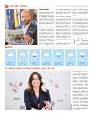 BEZPŁATNY BIULETYN INFORMACYJNY URZĘDU MIEJSKIEGO WROCŁAWIA
2 GŁOS PREZYDENTA
Szanowni Państwo,
Wrocław zwykliśmy postrzegać
w złożonej perspektywie, którą
pogłębiły i ugruntowały wydarze-
nia z ostatnich lat, a szczególnie
z ostatnich 200 dni. Nasze Miasto
Spotkań to przestrzeń zagospo-
darowana przez przedstawicieli
różnych nacji, kultur, religii czy
światopoglądów. Również przez
społeczność w różnym wieku.
Wrocław to nade wszystko mia-
sto, w którym – pomimo różnic
– potrafimy się spotykać, ale co
ważniejsze, ze spotkań tych wy-
nikają konkretne korzyści dla
drugiego człowieka, czasami
także dla całej naszej miejskiej
wspólnoty. Myślę, że ten tydzień
będzie okazją do pokazania ta-
kich spotkań. Oto już od piątku
przez cały weekend będziemy
bawić się przy okazji Wrocław-
skiego Festiwalu Krasnoludków,
gdy tym czasem dzień później na
tej samej scenie i w tym samym
Rynku spotkamy się na koncercie
dedykowanym seniorom.
Na oba wydarzenia serdecznie
zapraszam i już cieszę się na te
nasze wspólne spotkania. Cieszę
się z bliskości tych dwóch wy-
darzeń. Cieszę się wreszcie, że
potrafimy łączyć miejskie wy-
darzenia w taki sposób, by każ-
dy znalazł przy ich okazji coś dla
siebie. Ów zróżnicowany Wro-
cław to także zachęta dla każde-
go z nas do poszukiwania tego,
co łączy. Obok wspólnych trosk,
zwykła łączyć nas, wierzę w to
głęboko, miłość do Wrocławia,
osadzona na fundamencie warto-
ści, jaką jest wspólnota i korzy-
ści, które owa wspólnota wnosi.
Zakończę pewnym ważnym, nie
tylko dla mnie, wydarzeniem: oto
w Państwa rękach 100. numer
biuletynu wroclaw.pl, dzięku-
ję Państwu za te 100 wspólnych
spotkań. Państwu – czytelnikom
i Państwu – dziennikarzom i wy-
dawcom.
Idea, aby miejski portal zna-
lazł swoje przełożenie w formę
analogową przyjęła się bardzo
dobrze. Są miejsca, w których
znika zdecydowanie szybciej, niż
mógłby zakładać cykl wydaw-
niczy i… szczerze nie dziwię się
temu – poszukujemy sprawdzo-
nych informacji ze źródeł, któ-
rym ufamy. Myślę, że biuletyn
spełnia swoją misję, docierając
z informacjami o Wrocławiu do
tych, którzy ich poszukują.
22°C
PT. 09.09 SOB. 10.09 ND. 11.09 PN. 12.09 WT. 13.09 ŚR. 14.09 CZW. 15.09
18°C 18°C 20°C 20°C 21°C 21°C
ARCHIWUM
PRYWATNE
Jacek Sutryk
prezydent Wrocławia
TOMASZ
HOŁOD
W sobotę 3 września w Hali Stu-
lecia zakończyły się otwarte mi-
strzostwa świata w brydżu spor-
towym. Zawodnicy z ponad 50
krajów przez dwa tygodnie rywa-
lizowali w ośmiu konkurencjach.
Nie każdy wie, że do finału do-
tarła w nich... Renata Dancewicz
– aktorka z nieopanowaną miło-
ścią do brydża (na zdj.). Wzięła
udział w mistrzostwach świata
po raz pierwszy i w parze z mę-
żem, Tomaszem Winciorkiem,
zajęła 15. miejsce w rozgryw-
kach finałowych. Znamy ją m.in.
z „Pułkownika Kwiatkowskiego”,
serialu „Ekstradycja”, teraz wy-
stępuje w „Na wspólnej”. A za co
tak kocha brydża? – Rozwija, uczy
przegrywania, zapewnia towa-
rzystwo i wakacje. Od kiedy gram
w brydża, nie mam problemów
z wakacjami. Organizowane są
mniej więcej wokół kart – śmie-
je się aktorka. – Poza tym brydż
dostarcza mnóstwo emocji, mimo
że nie wygląda na emocjonującą
grę – dodaje.
AKTORKA RENATA DANCEWICZ MISTRZYNIĄ W BRYDŻU
POGODA
 