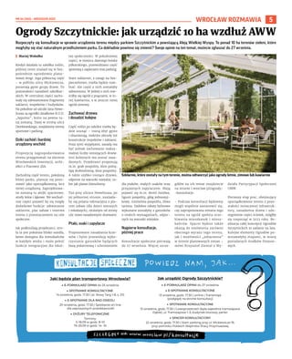 NR 34 (100) – WRZESIEŃ 2022
5
WROCŁAW ROZMAWIA
Rozpoczęły się konsultacje w sprawie urządzenia terenu między parkiem Szczytnickim a powstającą Aleją Wielkiej Wyspy. To ponad 10 ha terenów zieleni, które
mogłyby się stać naturalnym przedłużeniem parku. Co dokładnie powinno się zmienić? Swoje opinie na ten temat, możecie zgłaszać do 27 września.
	
I Maciej Wołodko
Kiedyś działała tu szkółka roślin,
później teren znalazł się w bez-
pośrednim sąsiedztwie plano-
wanej drogi. Jego północną część
– w pobliżu ulicy Mickiewicza,
porastają gęste grupy drzew. To
pozostałości nasadzeń szkółkar-
skich. W centralnej części zacho-
wały się zdewastowane fragmenty
szklarni, inspektów i budynków.
Na południe od uliczki Jana Hewe-
liusza są ogródki działkowe R.O.D.
„Sępolno”, które na pewno tu-
taj zostaną. Dalej w stronę ulicy
Dembowskiego, znajdziemy tereny
sportowe i parking.
Dziki zachód i bardziej
urządzony wschód
Propozycję zagospodarowania
terenu przygotowali na zlecenie
Wrocławskich Inwestycji, archi-
tekci z Pracowni 3XA.
Zachodnią część terenu, położoną
bliżej parku, planuje się pozo-
stawić jako uporządkowaną, lecz
mniej urządzoną. Zaprojektowa-
ne zostaną tu alejki spacerowe,
strefy leśne i łąkowe. We wschod-
niej części pojawić by się mogły
dodatkowe funkcje: odtworzone
szklarnie, plac zabaw i rezerwa
terenu z przeznaczeniem na cele
społeczne.
Jak podkreślają projektanci, stre-
fa ta jest położona blisko osiedla,
łatwo dostępna dla mieszkańców
w każdym wieku i może pełnić
funkcje integracyjne dla lokal-
nej społeczności. W południowej
części, w miejscu dawnego boiska
piłkarskiego, przewidziano część
sportową z zapleczem oraz parking.
Stare szklarnie, z uwagi na bez-
pieczeństwo, trzeba będzie roze-
brać. Ale część z nich zostałaby
odtworzona. W jednej z nich mie-
ściłby się ogród z pnączami, w in-
nej kawiarnia, a w jeszcze innej
ogród zimowy.
Zachować drzewa
i dosadzić kolejne
Część roślin po szkółce trzeba bę-
dzie usunąć – rosną zbyt gęsto
i obumierają, niektóre obrosły też
konstrukcje inspektów i szklarni.
Poza tymi wyjątkami, zasadą ma
być jednak zachowanie maksy-
malnej liczby istniejących drzew.
600 kolejnych ma zostać zasa-
dzonych. Projektanci proponują
m.in. grab pospolity, klon polny,
lipę drobnolistną, klon pospolity.
A także szybko rosnące drzewa,
odporne na warunki miejskie, ta-
kie jak platan klonolistny.
Tuż przy uliczce Heweliusza, po
jej północnej stronie, znalazła-
by się polana rekreacyjna z pla-
cem zabaw (dla dzieci starszych
i młodszych), otulonym od strony
ulic nowo nasadzonymi drzewami.
Ptaki, ssaki i zapylacze
Proponowane nasadzenia krze-
wów i bylin przewidują wyko-
rzystanie gatunków będących
bazą pokarmową i schronieniem
dla ptaków, małych ssaków oraz
przyjaznych zapylaczom. Mają
pojawić się m.in. dereń świdwa,
ligustr pospolity, głóg jednoszyj-
kowy, trzmielina pospolita, śliwa
tarnina. Ozdobne rabaty bylinowe
wykonane zostałyby z gatunków
o niskich wymaganiach, odpor-
nych na warunki miejskie.
Najpierw konsultacje,
później prace
Konsultacje społeczne potrwają
do 27 września. Więcej szcze-
gółów na ich temat znajdziecie
na stronie l.wroclaw.pl/ogrody-
-konsultacje.
– Podczas konsultacji będziemy
mogli wspólnie zastanowić się,
czy zaproponowana zmiana tego
terenu na ogród spełnia ocze-
kiwania mieszkanek i miesz-
kańców. Spacer będzie także
okazją do omówienia zarówno
obecnego wyrazu tego terenu,
jak i możliwości „zobaczenia”
w terenie planowanych zmian –
mówi Krzysztof Ziental z Wy-
działu Partycypacji Społecznej
UMW.
Pierwszy etap prac, obejmujący
uporządkowanie terenu z pozo-
stałości zniszczonej infrastruk-
tury, nasadzenia drzew i udo-
stępnienie części ścieżek, mógłby
się rozpocząć w 2023 roku. Re-
alizacja całej koncepcji Ogrodów
Szczytnickich to zadanie na lata.
Kolejne elementy Ogrodów po-
wstawałyby etapami, w miarę
posiadanych środków finanso-
wych.
Ogrody Szczytnickie: jak urządzić 10 ha wzdłuż AWW
UMW
Szklarnie, które zostały na tym terenie, można odtworzyć jako ogrody letnie, zimowe lub kawiarnie
Jak urządzić Ogrody Szczytnickie?
▶ E-FORMULARZ OPINII do 27 września
▶ E-SPOTKANIE KONSULTACYJNE
13 września, godz. 17.30 | online | Transmisja
(podgląd) na stronie konsultacji
▶ SPOTKANIE KONSULTACYJNE
15 września, godz. 17.30 | Czasoprzestrzeń (była zajezdnia tramwajowa
Dąbie), ul. Tramwajowa 1–3, budynek biurowy, parter
▶ SPACER KONSULTACYJNY
22 września, godz. 17.30 | Start: parking przy ul. Mickiewicza 19,
przy pomniku Polskich Więźniów Pracy Przymusowej
Jaki będzie plan transportowy Wrocławia?
▶ E-FORMULARZ OPINII do 25 września
▶ SPOTKANIE KONSULTACYJNE
14 września, godz. 17.30 | pl. Nowy Targ 1-8, s. 215
▶ E-SPOTKANIE DLA RAD OSIEDLI
20 września, godz. 17.30 | Spotkanie on-line
dla zaproszonych przedstawicieli
▶ DYŻURY TELEFONICZNE
Terminy:
5–18.09 w godz. 8–10
19–25.09 w godz. 14– 16
 