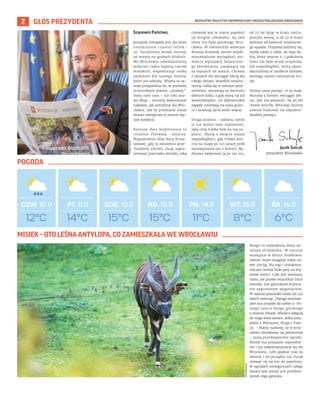 BEZPŁATNY BIULETYN INFORMACYJNY URZĘDU MIEJSKIEGO WROCŁAWIA
2 GŁOS PREZYDENTA
Szanowni Państwo,
początek listopada jest dla mnie
niezmiennie czasem reflek-
sji. Zaczęliśmy wszak miesiąc
od wizyty na grobach bliskich.
We Wrocławiu odwiedzaliśmy
wówczas także kaplicę rajców
miejskich, wspominając osoby
zasłużone dla naszego miasta,
które już odeszły. Wizyta ta za-
wsze przypomina mi, że jesteśmy
uczestnikami pewnej „sztafety”.
Dany nam czas – nie taki zno-
wu długi – musimy wykorzystać
najlepiej, jak potrafimy dla Wro-
cławia, tak by przekazać nasze
miasto następcom w jeszcze lep-
szej kondycji.
Kolejne dwa wydarzenia to
rocznice. Pierwsza – smutna.
Wspomnienie ofiar Nocy Krysz-
tałowej, gdy w milczeniu prze-
chodzimy ulicami, chcąc zapro-
testować przeciwko zbrodni, jaką
człowiek jest w stanie popełnić
na drugim człowieku. 84 lata
temu nie było polskiego Wro-
cławia. W niemieckim wówczas
Breslau krzywdę swoim współ-
mieszkańcom wyrządzali nie-
mieccy wyznawcy fanatyczne-
go zbrodniarza, uważający się
za lepszych od innych. Chcemy
z tamtych dni wyciągać lekcję dla
całego świata: wszelkie totalita-
ryzmy rodzą się w niemym przy-
zwoleniu, wzrastają na bierności
dobrych ludzi, a gdy staną się już
wszechwładne, ich dyktatorskie
zapędy rozlewają się poza grani-
ce i kosztują życie wielu więcej.
Druga rocznica – radosna, mimo
iż nie wolno nam zapomnieć,
jaką cenę trzeba było za nią za-
płacić. Myślę o święcie naszej
niepodległości, gdy Polska wró-
ciła na mapę po 123 latach prób
wymazywania nas z historii. Bę-
dziemy świętować ją po raz 104,
od 77 lat żyjąc w kraju nietra-
pionym wojną, a od 33 w kraju
wolnym od kontroli totalitarne-
go sąsiada. Przyzwyczailiśmy się,
myślę także o sobie, do tego do-
bra, które jeszcze 2-3 pokolenia
temu nie było wcale oczywiste.
Ale niepodległość, którą odzie-
dziczyliśmy w sztafecie dziejów,
wymaga naszej nieustannej tro-
ski.
Dzisiaj sama pamięć, to za mało.
Musimy z historii wyciągać lek-
cje, aby nie pozwolić, by jej złe
chwile wróciły. Wrocław chcemy
zawsze budować na odpowie-
dzialnej pamięci.
12°C
CZW. 10.11 PT. 11.11 SOB. 12.11 ND. 13.11 PN. 14.11 WT. 15.11 ŚR. 16.11
14°C 15°C 15°C 11°C 8°C 6°C
ZOO
WROCŁAW
Jacek Sutryk
prezydent Wrocławia
TOMASZ
HOŁOD
Bongo to największa leśna an-
tylopa afrykańska. W naturze
występuje w Afryce Środkowej.
Samiec może osiągnąć masę na-
wet 250 kg. Ma rogi i charaktery-
styczne cienkie białe pasy na brą-
zowej sierści. Lubi jeść warzywa,
siano, ale przede wszystkim liście
wierzby. Jest gatunkiem krytycz-
nie zagrożonym wyginięciem.
W naturze pozostało mniej niż 140
takich zwierząt. Dlatego wrocław-
skie zoo przyjęło do siebie 11-let-
niego samca bongo górskiego
o imieniu Misiek. Wkrótce dołączą
do niego dwie samice, jedna przy-
jedzie z Warszawy, druga z Fran-
cji. – Mamy nadzieję, że w przy-
szłości doczekamy się potomstwa
– piszą przedstawiciele ogrodu.
Misiek ma przyjazne usposobie-
nie i już zaaklimatyzował się we
Wrocławiu. Lubi spędzać czas na
dworze i na początku nie chciał
chować się na noc do pawilonu.
W ogrodach zoologicznych całego
świata żyje ponad 400 przedsta-
wicieli tego gatunku.
MISIEK – OTO LEŚNA ANTYLOPA, CO ZAMIESZKAŁA WE WROCŁAWIU
POGODA
 