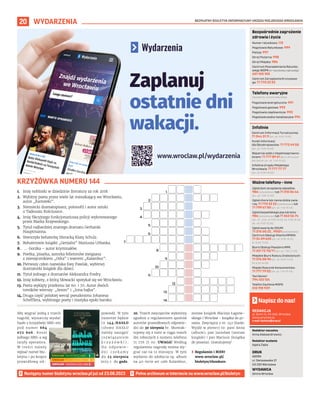 BEZPŁATNY BIULETYN INFORMACYJNY URZĘDU MIEJSKIEGO WROCŁAWIA
20 WYDARZENIA
REDAKCJA
pl. Solny 14, 50-062, Wrocław,
www.wroclaw.pl,
e-mail: biuletyn@araw.pl
Redaktor naczelna
Anna Aleksandrowicz
Redaktor wydania
Agata Zięba
DRUK
AGORA
ul. Daniszewska 27
03-230 Warszawa
WYDAWCA
Gmina Wrocław
Napisz do nas!
Następny numer biuletynu wroclaw.pl już od 23.08.2023
1. Imię noblistki w dziedzinie literatury za rok 2018.
2. Wybitny poeta przez wiele lat mieszkający we Wrocławiu,
autor „Kartoteki”.
3. Niemiecki dramatopisarz, polonofil i autor sztuki
o Tadeuszu Kościuszce.
4. Imię fikcyjnego funkcjonariusza policji wykreowanego
przez Marka Krajewskiego.
5. Tytuł najbardziej znanego dramatu Gerharda
Hauptmanna.
6. Stworzyła bohaterkę literacką Klarę Schulz.
7. Bohaterowie książki „Genialni” Mariusza Urbanka.
8. … Gorzka – autor kryminałów.
9. Poetka, pisarka, autorka felietonów związana
z miesięcznikiem „Odra” i teatrem „Kalambur”.
10. Pierwszy człon nazwiska Ewy Pawlak, wybitnej
ilustratorki książek dla dzieci.
11. Tytuł jednego z dramatów Aleksandra Fredry.
12. Imię kobiety, z którą Słowacki spotykał się we Wrocławiu.
13. Poeta wyklęty przełomu lat 60. i 70. Autor dwóch
tomików wierszy: „Sezon” i „Inna bajka”.
14. Druga część polskiej wersji pseudonimu Johanesa
Schefflera, wybitnego poety i mistyka epoki baroku.
KRZYŻÓWKA NUMERU 144
Numer ratunkowy: 112
Pogotowie Ratunkowe: 999
Policja: 997
Straż Pożarna: 998
Straż Miejska: 986
Centrum Powiadamiania Ratunko-
wego WOPR (nr ratunkowy nad wodą):
601 100 100
Centrum Zarządzania Kryzysowe-
go: 71 770 22 22
Bezpośrednie zagrożenie
zdrowia i życia
(bezpłatne, czynne całą dobę)
Pogotowie energetyczne: 991
Pogotowie gazowe: 992
Pogotowie ciepłownicze: 993
Pogotowie wodno-kanalizacyjne: 994
Telefony awaryjne
Centrum Informacji Turystycznej:
71 344 31 11 (pn.-pt. 9.00-19.00)
Punkt Informacji
dla Obcokrajowców: 71 772 49 50
(pn.-pt. 9.00-16.00)
Wsparcie osób z niepełnosprawno-
ściami: 71 777 89 61 (Biuro Wrocław
Bez Barier, pn.-pt. 7.45-15.45)
Infolinia Urzędu Miejskiego
Wrocławia: 71 777 77 77
(pn.-pt. 8.00-18.00)
Infolinie
Zgłoś dym ze spalania odpadów:
986 (całodobowo) lub 71 310 06 46
(pn.-pt. 7.00-14.00)
Zgłoś chore lub ranne dzikie zwie-
rzę: 71 770 22 22 (całodobowo) lub
71 799 67 00 (pn.-pt. 7.45-15.45)
Zgłoś bezpańskiego psa lub kota:
986 (całodobowo) lub 71 362 56 74
(pn., śr., czw., pt 9.00-16.30, wt. 9.00-18.30,
sb., nd. 9.00-15.00)
Zgłoś awarię do ZDiUM:
71 376 00 22 , 19501 (całodobowo)
Centrum Obsługi Klienta MPWiK:
71 34 09 655 (pn.-pt. 8.00-15.00,
śr. 8.00-17.00)
Biuro Obsługi Pasażera MPK:
71 321 72 70/71 (pn.-pt. 7.00-21.00)
Miejskie Biuro Rzeczy Znalezionych:
71 376 08 96 (pn.-pt. 8.00-14.00,
śr. 8.30-16.00)
Miejski Rzecznik Konsumentów:
71 777 79 02 (pn.-pt. 7.45-15.45)
Taxi Senior:
794 123 124
Telefon Zaufania MOPS:
512 198 939
Ważne telefony – inne
Aby wygrać jedną z trzech
nagród, wystarczy wysłać
hasło z krzyżówki SMS-em
pod numer 664
072 606. Koszt
jednego SMS-a wg
taryfy operatora.
W treści należy
wpisać numer biu-
letynu i po kropce
prawidłową od-
powiedź. W tym
numerze będzie
to 144.HASŁO
(słowo HASŁO
należy zastąpić
rozwiązaniem
k r z y ż ó w k i ) .
N a o d p o w i e -
d z i c z e k a m y
do 23 sierpnia
2023 r. do godz.
20. Trzech zwycięzców wyłonimy
zgodnie z regulaminem spośród
autorów prawidłowych odpowie-
dzi do 30 sierpnia br. Skontak-
tujemy się z nimi w ciągu trzech
dni roboczych z numeru telefonu
71 776 71 00. UWAGA! Według
regulaminu nagrodę można wy-
grać raz na 12 miesięcy. W tym
wydaniu do zdobycia są: album
na 40-lecie art cafe Kalambur,
zestaw książek Macieja Łagiew-
skiego i Wrocław - książka do pi-
sania. Zwycięzcy z nr. 142 (hasło:
Wyjdź w plener) to: pani Anna
(album), pan Jarosław (zestaw
książek) i pan Mariusz (książka
do pisania). Gratulujemy!
› Regulamin i RODO
www.wroclaw.pl/
biuletyn/#konkurs
1.
2.
3.
4.
5.
6.
7.
8.
9.
10.
11.
13.
14.
12.
Zaplanuj
ostatnie dni
wakacji.
www.wroclaw.pl/wydarzenia
 