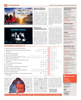 BEZPŁATNY BIULETYN INFORMACYJNY URZĘDU MIEJSKIEGO WROCŁAWIA
20
1.
2.
3.
4.
5.
6.
7.
8.
9.
10.
11.
12.
13.
WYDARZENIA
REDAKCJA
pl. Solny 14, 50-062, Wrocław,
www.wroclaw.pl,
e-mail: biuletyn@araw.pl
Redaktor naczelna
Anna Aleksandrowicz
Redaktor wydania
Agata Zięba
DRUK
AGORA
ul. Daniszewska 27
03-230 Warszawa
WYDAWCA
Gmina Wrocław
Napisz do nas!
Następny numer biuletynu wroclaw.pl już od 31.05.2023
KRZYŻÓWKA NUMERU 132
Numer ratunkowy: 112
Pogotowie Ratunkowe: 999
Policja: 997
Straż Pożarna: 998
Straż Miejska: 986
Centrum Powiadamiania Ratunko-
wego WOPR (nr ratunkowy nad wodą):
601 100 100
Centrum Zarządzania Kryzysowe-
go: 71 770 22 22
Bezpośrednie zagrożenie
zdrowia i życia
(bezpłatne, czynne całą dobę)
Pogotowie energetyczne: 991
Pogotowie gazowe: 992
Pogotowie ciepłownicze: 993
Pogotowie wodno-kanalizacyjne: 994
Telefony awaryjne
Centrum Informacji Turystycznej:
71 344 31 11 (pn.-pt. 9.00-19.00)
Punkt Informacji
dla Obcokrajowców: 71 772 49 50
(pn.-pt. 9.00-16.00)
Wsparcie osób z niepełnosprawno-
ściami: 71 777 89 61 (Biuro Wrocław
Bez Barier, pn.-pt. 7.45-15.45)
Infolinia Urzędu Miejskiego
Wrocławia: 71 777 77 77
(pn.-pt. 8.00-18.00)
Infolinie
Zgłoś dym ze spalania odpadów:
986 (całodobowo) lub 71 310 06 46
(pn.-pt. 7.00-14.00)
Zgłoś chore lub ranne dzikie zwie-
rzę: 71 770 22 22 (całodobowo) lub
71 799 67 00 (pn.-pt. 7.45-15.45)
Zgłoś bezpańskiego psa lub kota:
986 (całodobowo) lub 71 362 56 74
(pn., śr., czw., pt 9.00-16.30, wt. 9.00-18.30,
sb., nd. 9.00-15.00)
Zgłoś awarię do ZDiUM:
71 376 00 22 , 19501 (całodobowo)
Centrum Obsługi Klienta MPWiK:
71 34 09 655 (pn.-pt. 8.00-15.00,
śr. 8.00-17.00)
Biuro Obsługi Pasażera MPK:
71 321 72 70/71 (pn.-pt. 7.00-21.00)
Miejskie Biuro Rzeczy Znalezionych:
71 376 08 96 (pn.-pt. 8.00-14.00,
śr. 8.30-16.00)
Miejski Rzecznik Konsumentów:
71 777 79 02 (pn.-pt. 7.45-15.45)
Taxi Senior:
794 123 124
Telefon Zaufania MOPS:
512 198 939
Ważne telefony – inne
Aby wygrać jedną z trzech
nagród, wystar-
czy wysłać ha-
sło z krzyżówki
SMS-em pod
numer 664
072 606.
K o s z t
jednego
S M S - a
w g t a -
r y f y
operatora. W treści nale-
ży wpisać numer biu-
letynu i po kropce
prawidłową od-
powiedź. W tym
numerze bę-
d z i e t o 1 3 2 .
HASŁO (słowo
H A S Ł O n a -
leży zastąpić
rozwiązaniem
krzyżówki). Na
odpowiedzi czekamy do 31 maja
2023 r. do godz. 20. Trzech
zwycięzców wyłonimy zgodnie
z regulaminem spośród autorów
prawidłowych odpowiedzi do
7 czerwca br. Skontaktujemy
się z nimi w ciągu trzech dni
roboczych z numeru telefonu
71 776 71 00. UWAGA! Według
regulaminu nagrodę moż-
na wygrać raz na 12 miesięcy.
W tym wydaniu do zdobycia
są: bluza z herbem, workople-
cak z herbem i płócienna tor-
ba z bidonem. Zwycięzcy z nr.
130 (hasło: Trasa przez Popo)
to pani Iwona (bluza z her-
bem), pani Maria (workople-
cak z herbem) i pani Katarzyna
(torba i butelka). Gratulujemy!
› Regulamin i RODO
www.wroclaw.pl/
biuletyn/#konkurs
MATERIAŁY
ORGANIZATORA
MATERIAŁY
ORGANIZATORA
Influencers LIVE Wrocław
2023 na Tarczyński Arena
Konferencja Influencers LIVE
Wrocław 2023 odbędzie się
w dniach 27-28.05 na Tarczyński
Arena Wrocław, al. Śląska 1. Dwa
dni wydarzenia to 1500 uczestni-
ków, 70 prelegentów, 12 prelekcji
marketingowych, 12 praktycznych
warsztatów, 12 merytorycznych
warsztatów z markami, 12 pre-
lekcji tematycznych i paneli dys-
kusyjnych. Tematem przewodnim
będzie Integracja pokoleń. Reje-
stracja uczestników odbywa się
przez stronę internetową influen-
cerslive.pl. Wydarzenie jest dar-
mowe dla twórców internetowych,
przedstawicieli partnerów i spon-
sorów. Bilety są płatne dla przed-
stawicieli agencji i firm, które nie
współpracują z ILW. Wśród prele-
gentów będą m.in. Anna Dymna,
Janina Bąk, Martyna Skura, Ewa
Grzelakowska-Kostoglu, Martyna
Kozakiewicz. Program na influen-
cerslive.pl
Ewa Demarczyk
w interpretacji Natalii Sikory
W niedzielę 28.05 o godz. 19
w Impart Centrum, ul. Piłsudskie-
go 19, odbędzie się koncert Natalii
Sikory i Tango Attack z utwora-
mi z repertuaru Ewy Demarczyk.
Wystąpią: Natalia Sikora – wokal,
Tango Attack w składzie: Grzegorz
Bożewicz – bandoneon, Mario Jeka
– klarnety, Piotr Malicki – gitary,
oud, Hadrian Tabęcki – forte-
pian, cajon. Bilety w cenie: 50 zł
ulgowy, 60 zł normalny do naby-
cia na bilety.strefakultury.pl. Tak
o koncercie pisze sama wokalistka
– Natalia Sikora: Niech ten ma-
teriał przemówi do nas na nowo:
pięknymi melodiami, rytmami
i tym wszystkim, czego tak skrycie
pragniemy, gdy niechcący nastaje
cisza w naszych przebodźcowa-
nych umysłach. Wciąż aktualne
i żywe poezje staną się dla nas na
nowo obrazami świata, który się
nie zmienił, który wciąż możemy
uratować tylko my – ludzie.
1. Zadrzewiony teren w przestrzeni miejskiej.
2. Wenecki środek transportu, który ma swoją zatokę we
Wrocławiu.
3. Zwierzyniecka dla pieszych.
4. Może być primaaprilisowy.
5. Epoka historyczna, która zagościła na placu
zabaw w parku Tysiąclecia.
6. Trzy litery – instalacja na bulwarze Marii i Lecha
Kaczyńskich.
7. Teren spacerowy nad fosą miejską.
8. Port jachtowy.
9. Wzgórze z plażą, aquaparkiem i pumptrackiem.
10. Region, w którym leży Wrocław.
11. Wyspa pomiędzy Odrą a Kanałem Opatowickim.
12. Inaczej kanał powodziowy.
13. Biały ptak wodny kojarzony z morzem, który zamieszkuje
też Wrocław.
 