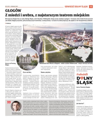 NR 21 (87) – CZERWIEC 2022
13
ODWIEDŹ DOLNY ŚLĄSK
66-tysięczny Głogów leży na styku Dolnego Śląska, ziemi lubuskiej i Wielkopolski. Swoją nazwę zawdzięcza głogowi – krzewowi, który kiedyś licznie porastał
całe okolice. Bogata przeszłość, pełna dramatycznych momentów, i atrakcje dzisiaj – to miasto ma wiele propozycji, aby spędzić w nim niezapomniany weekend.
	
I Redakcja
W historii Głogów zapisał się jako
gród strzegący polskiej granicy
zachodniej w czasach pierwszych
Piastów. To o wydarzeniu z tego
okresu pisał Gall Anonim w swo-
ich kronikach. Podczas oblężenia
miasta przez niemieckiego króla
Henryka V, do maszyn oblężni-
czych przywiązano dzieci gło-
gowian. Najeźdźcy chcieli w ten
sposób zmusić mieszczan do ka-
pitulacji. Głogowianie nie ustąpi-
li. Od połowy XIII w. był stolicą
księstwa głogowskiego, w czasach
nowożytnych twierdzą austriacką,
a potem pruską. Podczas wojen
napoleońskich głogowska
twierdza została zdobyta
przez Francuzów, kil-
ka lat później 9 tys.
żołnierzy Napoleona
przez rok opierało
się natarciom wojsk
pruskich i rosyjskich.
Szturm na Festung
Glogau
Kolejna dramatyczna karta
w historii miasta to oblężenie
przez Armię Czerwoną w 1945
r. Niemieckie władze ustanowi-
ły miasto twierdzą, a szturm na
Festung Glogau trwał blisko dwa
miesiące. Podczas walk znisz-
czone zostały mosty i 90 proc.
zabudowy miasta. Odbudowa
Starego Miasta i zabytków trwała
całe dziesięciolecia. Efekt jest tak
niezwykły, że o Głogowie moż-
na mówić jako mieście feniksie,
który odradzał się z popiołów.
Rozwój Głogowa związany jest
z odkryciem rud miedzi i po-
wstaniem zagłębia miedziowego.
Huta Miedzi ,,Głogów” stała się
największym producentem mie-
dzi i srebra w Europie.
Życie nad Odrą
Turystycznymi wizytówkami
Głogowa są: odbudowane Stare
Miasto, kolegiata na Ostrowie
Tumskim, Zamek Książąt Gło-
gowskich – siedziba muzeum,
fortyfikacje twierdzy nowożytnej.
Nadodrzańskie położenie i liczne
tereny zielone to jego niewąt-
pliwy atut. W sezonie wiosen-
no-letnim życie nad Odrą wręcz
kwitnie.
Spędzanie czasu na bulwarze
Nadodrzańskim i  w  marinie,
z  możliwością wypożyczenia
sprzętu wodnego czy rejsu stat-
kiem pasażerskim, jest jedną
z chętniej wybieranych możli-
wości wypoczynku.
Śladem zabytków
Miasto i jego atrakcje najlepiej
poznawać korzystając z Miejskiej
Trasy Turystycznej. Spacer za-
czyna się na Ostrowie Tumskim,
gdzie znajduje się średniowieczna
kolegiata. Zbudowana na miejscu
grodu świątynia kryje relikty ko-
ścioła z czasu, pamiętnej w historii
Polski, obrony głogowskiego gro-
du w 1109 roku. Na lewym brzegu
Odry, w Zamku Książąt Głogow-
skich działa Muzeum Archeolo-
giczno-Historyczne. Dalej trasa
prowadzi przez Pomnik Dzieci
Głogowskich i Bibliotekę św. Piel-
grzyma, nawiązującą do św. Jana
Pawła II, aż do odbudowanego
Starego Miasta i jego zabytków
w Rynku. W drugiej co do wyso-
kości wieży ratuszowej w Polsce
obejrzeć można wystawę dotyczą-
cą historii miasta, zaś w Sukienni-
cach prezentowane są relikty naj-
starszej zabudowy staromiejskiej.
Tuż obok stoi najstarszy w Polsce
teatr miejski im. Andreasa Gry-
phiusa, odbudowany w 2019 r.
Druga grupa zabytkowych obiek-
tów związana jest z głogowską
twierdzą nowożytną – decyzja
o zamianie miasta w twierdzę
zapadła w 1630 r. Główna trasa
ma początek w XVIII-wiecznych
koszarach (pod siedzibą Centrum
Informacji Turystycznej) i prowa-
dzi zachowaną fosą z udostępnia-
nymi do zwiedzania obiektami:
kazamatą i chodnikiem kontrmi-
nowym. Zachowały się też takie
miejsca, jak reduta wieżowa czy
XIX-wieczny blokhaus.
Lato w Twierdzy Głogów
Fortyfikacje dostępne są do zwie-
dzania podczas cyklicznych akcji
Lato i Zima w Twierdzy Głogów.
Tegoroczna letnia odsłona im-
prezy w dniach 27.06–9.07.2022
będzie okazją do poznania na co
dzień niedostępnych podziemnych
obiektów.
Jak dojechać?
Z Wrocławia do Głogowa jest ok.
120 km. Samochodem dojedziemy
w 2 h trasą S5 (od Rawicza kieru-
nek na Głogów) lub drogą nr 94
w kierunku Lubina, a potem S3.
Pociąg z Wrocławia do Głogowa
jedzie ok. półtorej godziny.
GŁOGÓW
Z miedzi i srebra, z najstarszym teatrem miejskim
Rafael Rokaszewicz,
prezydent Głogowa
Głogów to jedno z najstarszych miast w Polsce i najbar-
dziej doświadczonych, bo w czasie II wojny światowej
miasto uległo niemal całkowitemu zniszczeniu. To co
dziś widzimy, jeśli chodzi o starówkę i zabytki, to wielki
wysiłek władz miasta, konserwatorów i budowniczych.
Możemy zobaczyć stare zabytki, te w trakcie odbudowy
i takie, które jeszcze czekają na swoją kolej. Wchodząc
do 900-letniej Kolegiaty, zobaczymy wieloetapowość
odbudowy tej świątyni. Poza tym zamek, który jest dziś
Muzeum Archeologiczno-Historycznym, ratusz z naj-
wyższą na Dolnym Śląsku wieżą, odbudowany Teatr im.
Gryphiusa, kościół Bożego Ciała, który jest poddany reno-
wacji, ruiny kościoła św. Mikołaja. Ponadto pozostałości
głogowskich fortyfikacji od średniowiecznych po nowo-
żytne, od naziemnych po podziemne i całe „nowe” Stare
Miasto, które zachowując swój historyczny układ ulic, od-
budowane jest już w nowym stylu, aczkolwiek z wielkim
ukłonem w kierunku historii naszego miasta.
GŁOGÓW 120 km
URZĄD
MIEJSKI
W GŁOGOWIE
(3)
Odbudowane Stare Miasto w Głogowie – widok na bulwar Nadodrzański – miejsce rekreacji nad wodą
Pomnik Dzieci
Głogowskich
 