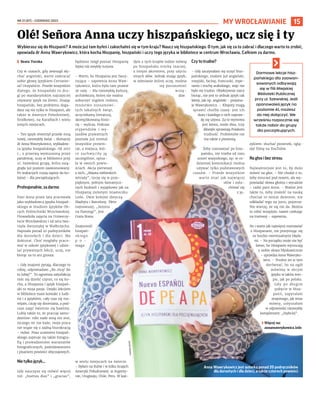 NR 21 (87) – CZERWIEC 2022
15
MY WROCŁAWIANIE
Wybierasz się do Hiszpanii? A może już tam byłeś i zakochałeś się w tym kraju? Naucz się hiszpańskiego. O tym, jak się za to zabrać i dlaczego warto to zrobić,
opowiada dr Anna Wawrykowicz, która kocha Hiszpanię, hiszpański i uczy tego języka w bibliotece w centrum Wrocławia. Całkiem za darmo.
	
I Beata Turska
Czy w czasach, gdy zewsząd sły-
chać angielski, warto zawracać
sobie głowę językiem Cervante-
sa? Oczywiście. Przede wszystkim
dlatego, że hiszpański to dru-
gi po mandaryńskim najczęściej
używany język na Ziemi. Znając
hiszpański, bez problemu doga-
dasz się nie tylko w Hiszpanii, ale
także w Ameryce Południowej,
Środkowej, na Karaibach i wielu
innych miejscach.
– Ten język otworzył przede mną
nowy, niezwykły świat – tłumaczy
dr Anna Wawrykowicz, wykładow-
ca języka hiszpańskiego. Od 2017
r., z przerwą wymuszoną przez
pandemię, uczy w bibliotece przy
ul. Szewskiej grupę, która osią-
gnęła już poziom zaawansowany.
Po wakacjach ruszą zapisy do ko-
lejnej – dla początkujących.
Profesjonalnie, za darmo
Pani Anna przez lata pracowała
jako wykładowca języka hiszpań-
skiego w Studium Języków Ob-
cych Politechniki Wrocławskiej.
Prowadziła zajęcia na Uniwersy-
tecie Wrocławskim i od zera two-
rzyła iberystykę w Wałbrzychu.
Napisała ponad 20 podręczników
dla dorosłych i dla dzieci. Ma
doktorat. Choć mogłaby praco-
wać w szkole językowej i udzie-
lać prywatnych lekcji, uczy, nie
biorąc za to ani grosza.
– Gdy znajomi pytają, dlaczego to
robię, odpowiadam „Bo chcę! Bo
to lubię!”. To ogromna satysfakcja
móc się dzielić czymś, co się ko-
cha, a Hiszpania i język hiszpań-
ski to moja pasja. Dzięki lekcjom
w bibliotece mam kontakt z ludź-
mi i z językiem, cały czas się roz-
wijam, czuję się doceniana, a pod-
czas zajęć świetnie się bawimy.
Lubię także to, że pracuję samo-
dzielnie: nikt nade mną nie stoi,
niczego mi nie każe, moja praca
nie wiąże się z żadną biurokracją
– mówi. Poza uczeniem hiszpań-
skiego zajmuje się także fotogra-
fią i prowadzeniem warsztatów
fotograficznych, podróżowaniem
i pisaniem powieści obyczajowych.
Nie tylko język...
Gdy nauczysz się mówić więcej
niż: „buenos dias” i „gracias”,
będziesz mógł poznać Hiszpanię
lepiej niż zwykły turysta.
– Warto, bo Hiszpania jest fascy-
nująca – zapewnia Anna Waw-
rykowicz, która była tam prawie
30 razy. – Ma niezwykłą kulturę,
architekturę, której nie można
zobaczyć nigdzie indziej,
mnóstwo niesamowi-
tych lokalnych świąt,
arcyciekawą literaturę,
skomplikowaną histo-
rię – wylicza. Podczas
stypendiów i  wy-
jazdów prywatnych
poznała już niemal
wszystkie prowin-
cje, a miejsca, któ-
re zachwyciły ją
szczególnie, opisa-
ła w swoich powie-
ściach. Akcja pierwszej
z nich, „Miasta niebieskich
witraży”, toczy się w prze-
pięknym, pełnym fantastycz-
nych budowli i wyjątkowo jak na
Hiszpanię zielonym miasteczku
León. Dwie kolejne dotyczą
Madrytu i Barcelony. Tłem
najnowszej, „Sezonu
na flamingi”, jest
Costa Brava.
Znajomość
hiszpań-
skiego
p o -
maga
w wielu miejscach na świecie.
– Byłam na Kubie i w kilku krajach
Ameryki Południowej: w Argenty-
nie, Urugwaju, Chile, Peru. W każ-
dym z tych krajów ludzie mówią
po hiszpańsku trochę inaczej,
z innym akcentem, przy użyciu
innych słów. Jednak znając język,
w odmianie której uczę, można
się porozumieć
wszę-
dzie.
Czy to trudne?
– Gdy zaczynałam się uczyć hisz-
pańskiego, znałam już angielski,
rosyjski, łacinę, francuski, espe-
ranto i trochę arabskiego, więc nie
było mi trudno. Obiektywnie rzecz
biorąc, nie jest to jednak język tak
łatwy, jak np. angielski – przyzna-
je Wawrykowicz. – Kłopoty mogą
sprawić choćby czasy: jest ich
dużo i każdego z nich napraw-
dę się używa. Za to wymowa
jest łatwa, może dwa, trzy
dźwięki sprawiają Polakom
trudność. Problemów nie
ma także z pisownią.
Żeby rozmawiać po hisz-
pańsku, nie trzeba od razu
umieć wszystkiego, np. w co-
dziennej komunikacji można
używać tylko podstawowych
czasów. – Przede wszystkim
warto znać jak najwięcej
słów i osłu-
chiwać się
z ję-
zykiem: słuchać piosenek, oglą-
dać filmy na YouTubie.
Na głos i bez stresu
Najważniejsze jest to, by dużo
mówić na głos. – Nie chodzi o to,
żeby mruczeć pod nosem, ale wy-
powiadać słowa głośno i wyraźnie
– radzi pani Anna. – Ważne jest
także to, żeby znaleźć na naukę
chociaż 10 minut dziennie, nie
odkładać tego na jutro, pojutrze.
Nie wierzę, że się nie da. Można
to robić wszędzie, nawet czekając
na tramwaj – zapewnia.
No i warto jak najwięcej rozmawiać
z Hiszpanami, nie przejmując się
za bardzo ewentualnymi błęda-
mi. – Na początku może nie być
łatwo, bo Hiszpanie wyrzucają
z siebie słowa błyskawicznie
– uprzedza Anna Wawryko-
wicz. – Trudno im w tym
dorównać, bo na ogół
mówimy w obcym
języku w takim tem-
pie, jak po polsku.
Gdy po długim
pobycie w Hisz-
panii, zapytałam
znajomego, jak teraz
mówię, usłyszałam
w odpowiedzi niezwykły
komplement: „Szybciej”.
	
›Więcej na:
annawawrykowicz.info
Olé! Señora Anna uczy hiszpańskiego, ucz się i ty
TO
MA
SZ
HO
ŁO
D
Anna Wawrykowicz jest autorką ponad 20 podręczników
dla dorosłych i dla dzieci, a także czterech powieści
Darmowe lekcje hisz-
pańskiego dla zaawan-
sowanych odbywają
się w filii Miejskiej
Biblioteki Publicznej
przy ul. Szewskiej. Jeśli
opanowałeś język na
poziomie A1, możesz
do niej dołączyć. We
wrześniu rozpocznie się
także nabór do grupy
dla początkujących.
 