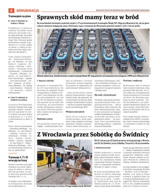 BEZPŁATNY BIULETYN INFORMACYJNY URZĘDU MIEJSKIEGO WROCŁAWIA
6 KOMUNIKACJA
Na wrocławskie torowiska wyjechał ostatni z 17 wyremontowanych tramwajów Škoda 16T. Mają po kilkanaście lat, ale po gene-
ralnym remoncie śmigają jak nowe. Pod koniec maja z renowacji do Wrocławia powrócił ostatni z nich. I też już jeździ.
	
I Mateusz Lubański
Wszystkie 17 tramwajów Ško-
da 16T wyprodukowano dla
Wrocławia w zakładach Škoda
Transportation w Pilźnie w Cze-
chach. Przez kilkanaście lat każ-
dy z nich przejechał ok. 500-600
tys. km. Po remoncie w tramwa-
jach poprawił się nie tylko stan
techniczny, ale zainstalowane
zostały: klimatyzacja, nowocze-
sny system informacji pasażer-
skiej i system monitoringu w ca-
łym pojeździe.
Niebiesko-czarne
Dla pasażerów zmienił się ich
wygląd – zmodernizowane tram-
waje są niebieskie z czarnymi
elementami. Remont wagonów
ma pozwolić na użytkowanie ich
przez kolejnych kilkanaście lat.
– Nasz cel jest prosty: jeszcze
większe bezpieczeństwo i lepszy
komfort jazdy, tak pasażerów, jak
i motorniczych, bo przecież jedno
z drugim nierozerwalnie się łączy
– tłumaczy Krzysztof Balawejder,
prezes wrocławskiego MPK.
Mniejsza awaryjność
Škody 16T po remoncie mają
zmodernizowany układ napę-
dowy, który zapewnia mniejszą
awaryjność. Ponadto, wyremon-
towano układ hamulcowy, za-
montowano klimatyzację i LED-
-owe oświetlenie wewnątrz i na
zewnątrz pojazdów, co jest roz-
wiązaniem energooszczędnym
i ekologicznym.
Dla osób z dysfunkcjami
Tramwaje mają lepszą informa-
cję pasażerską dla osób z nie-
pełnosprawnościami – tablice
kierunkowe lepiej widoczne dla
osób z dysfunkcją wzroku, lamp-
ki przy poręczach pomagające
osobom niedowidzącym w dotar-
ciu do drzwi czy miejsca na za-
parkowanie wózka. – Na zmia-
nach, które wprowadziliśmy,
skorzystają wszyscy – podkreśla
Krzysztof Balawejder.
Protramy i moderusy
Modernizacja skód to element
dużej rewolucji taborowej, którą
prowadzi MPK Wrocław. Po to-
rach jeździ już 26 kompleksowo
zmodernizowanych Protramów
205 WrAs. We Wrocławiu poja-
wiają się nowe tramwaje – jeź-
dzi już kilkanaście z 46 zamó-
wionych Moderusów Gamma. Na
mocy umowy z firmą PESA Byd-
goszcz do Wrocławia trafi do 40
nowych pojazdów.
Prace modernizacyjne skód pro-
wadziła firma SAATZ z Grudzią-
dza. Koszt remontu generalnego
17 tramwajów to prawie 65 mln
złotych.
Sprawnych skód mamy teraz w bród
Z Wrocławia przez Sobótkę do Świdnicy
Od 12 czerwca po 22 latach przerwy wracają pociągi z Wrocła-
wia Gł. do Świdnicy przez Sobótkę. Trasa liczy 14 przystanków.
	
I Michał Kurowicki
Szybkie połączenie z centrum
miasta zyskają nie tylko miesz-
kańcy podwrocławskich miejsco-
wości, ale i wrocławianie. Podróż
z przystanku Wrocław-Partynice,
czyli z ul. Zwycięskiej na dworzec
Wrocław Gł. zajmie 11 minut.
W mniej niż pół godziny doje-
dziemy do Dworca Głównego
z miejscowości gminy Kobie-
rzyce, a w 45 minut – z Sobót-
ki. Przejechanie całej trasy do
Świdnicy zajmie ok. 1 h. Do ob-
sługi tej trasy Koleje Dolnośląskie
kupiły pociągi hybrydowe Impuls
2 – składy z wygodnymi fotelami
i czytelnym systemem informacji
pasażerskiej. Załadunek i wyła-
dunek rowerów możliwy na sta-
cjach: Wrocław Gł., Sobótka Za-
chodnia i Świdnica Przedmieście.
Na trasę wyjedzie 8 par pociągów.
Cena biletu normalnego Wrocław
– Świdnica: 17,80 zł, Wrocław –
Sobótka: 13 zł. Kupić je można
w kasach, w aplikacji Koleo lub
u drużyny konduktorskiej w po-
ciągach KD. Wartość rewitalizacji
linii nr 285, współfinansowanej
przez UE, to niemal 217 mln zł.
Remont zakończony. Zmodernizowane czeskie tramwaje Škoda 16T mają posłużyć wrocławianom korzystającym z MPK przez kilkanaście lat
MPK
WROCŁAW
Przejazd inauguracyjny, 6 czerwca. Pociąg rozpędza się do 120 km/h
MICHAŁ
KUROWICKI
Tramwajem na piwo
	
◼ Linia T1 dowiezie na
stadion z Pilczyc
W weekend 10-12 czerwca na
stadionie Tarczyński Arena
amatorzy złocistego trun-
ku będą próbować specjałów
Wrocławskiego Festiwalu Do-
brego Piwa. Polecamy dojazd
komunikacją miejską. W go-
dzinach 21–1 w nocy z piątku
na sobotę i z soboty na nie-
dzielę kursować będą tram-
waje linii specjalnej T1.
Trasa: Galeria Dominikań-
ska – Kazimierza Wielkie-
go – św. Mikołaja – pl. Jana
Pawła II – Legnicka – Mi-
lenijna – Pilczycka – Króle-
wiecka – Tarczyński Arena
(Królewiecka) – Królewiecka
– Pilczycka – Milenijna – Le-
gnicka – pl. Jana Pawła II –
most Sikorskiego – Jagiełły
– most Mieszczański – Du-
bois – Drobnera – pl. Bema –
mosty Młyńskie – św. Jadwigi
– most Piaskowy – Piaskowa
– św. Katarzyny – Galeria
Dominikańska.
	
◼ Linia T2 odwiezie ze
stadionu na Leśnicę
Uczestnicy Wrocławskiego
Festiwalu Dobrego Piwa mogą
korzystać również z tramwa-
jów linii specjalnej T2, któ-
ra również kursować będzie
w  godzinach 21–1  w  nocy
z częstotliwością co około 15
minut.
Trasa: Galeria Dominikańska
– Kazimierza Wielkiego – św.
Mikołaja – pl. Jana Pawła II
– Legnicka – Lotnicza – Ko-
smonautów – Średzka – Le-
śnica – Średzka – Kosmo-
nautów – Lotnicza – Legnicka
– pl. Jana Pawła II – Ruska –
Kazimierza Wielkiego – Gale-
ria Dominikańska (nawrót na
tzw. pl. Społecznym).
Tramwaje 1, 7 i 15
wracają na trasy
Remont torowiska przy pętli
Poświętne ma zostać zakoń-
czony do soboty 11 czerwca.
Jeśli tak się stanie, na swo-
je stałe trasy powrócą wtedy
tramwaje linii 1, 7 i 15.
W związku z tym zlikwidowa-
ne zostaną kursy okresowej
linii autobusowej 707.
 