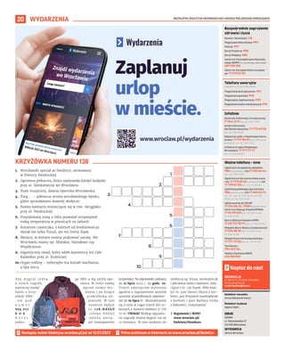 BEZPŁATNY BIULETYN INFORMACYJNY URZĘDU MIEJSKIEGO WROCŁAWIA
20 WYDARZENIA
REDAKCJA
pl. Solny 14, 50-062, Wrocław,
www.wroclaw.pl,
e-mail: biuletyn@araw.pl
Redaktor naczelna
Anna Aleksandrowicz
Redaktor wydania
Agata Zięba
DRUK
AGORA
ul. Daniszewska 27
03-230 Warszawa
WYDAWCA
Gmina Wrocław
Napisz do nas!
Następny numer biuletynu wroclaw.pl już od 12.07.2023
KRZYŻÓWKA NUMERU 138
Numer ratunkowy: 112
Pogotowie Ratunkowe: 999
Policja: 997
Straż Pożarna: 998
Straż Miejska: 986
Centrum Powiadamiania Ratunko-
wego WOPR (nr ratunkowy nad wodą):
601 100 100
Centrum Zarządzania Kryzysowe-
go: 71 770 22 22
Bezpośrednie zagrożenie
zdrowia i życia
(bezpłatne, czynne całą dobę)
Pogotowie energetyczne: 991
Pogotowie gazowe: 992
Pogotowie ciepłownicze: 993
Pogotowie wodno-kanalizacyjne: 994
Telefony awaryjne
Centrum Informacji Turystycznej:
71 344 31 11 (pn.-pt. 9.00-19.00)
Punkt Informacji
dla Obcokrajowców: 71 772 49 50
(pn.-pt. 9.00-16.00)
Wsparcie osób z niepełnosprawno-
ściami: 71 777 89 61 (Biuro Wrocław
Bez Barier, pn.-pt. 7.45-15.45)
Infolinia Urzędu Miejskiego
Wrocławia: 71 777 77 77
(pn.-pt. 8.00-18.00)
Infolinie
Zgłoś dym ze spalania odpadów:
986 (całodobowo) lub 71 310 06 46
(pn.-pt. 7.00-14.00)
Zgłoś chore lub ranne dzikie zwie-
rzę: 71 770 22 22 (całodobowo) lub
71 799 67 00 (pn.-pt. 7.45-15.45)
Zgłoś bezpańskiego psa lub kota:
986 (całodobowo) lub 71 362 56 74
(pn., śr., czw., pt. 9.00-16.30, wt. 9.00-
18.30, sb., nd. 9.00-15.00)
Zgłoś awarię do ZDiUM:
71 376 00 22 , 19501 (całodobowo)
Centrum Obsługi Klienta MPWiK:
71 34 09 655 (pn.-pt. 8.00-15.00,
śr. 8.00-17.00)
Biuro Obsługi Pasażera MPK:
71 321 72 70/71 (pn.-pt. 7.00-21.00)
Miejskie Biuro Rzeczy Znalezionych:
71 376 08 96 (pn.-pt. 8.00-14.00,
śr. 8.30-16.00)
Miejski Rzecznik Konsumentów:
71 777 79 02 (pn.-pt. 7.45-15.45)
Taxi Senior:
794 123 124
Telefon Zaufania MOPS:
512 198 939
Ważne telefony – inne
A b y w y g r a ć j e d n ą
z trzech nagród,
wystarczy wysłać
hasło z krzy-
żówki SMS-
- e m p o d
n u m e r
664 072
6 0 6 .
K o s z t
jedne-
go SMS-a wg taryfy ope-
ratora. W treści należy
wpisać numer biu-
letynu i po kropce
prawidłową od-
powiedź. W tym
numerze będzie
t o 1 3 8 . H A S Ł O
( s ł o w o H A S Ł O
n a l e ż y z a s t ą -
pić rozwiązaniem
krzyżówki). Na odpowiedzi czekamy
do 12 lipca 2023 r. do godz. 20.
Trzech zwycięzców wyłonimy
zgodnie z regulaminem spośród
autorów prawidłowych odpowie-
dzi do 19 lipca br. Skontaktujemy
się z nimi w ciągu trzech dni ro-
boczych z numeru telefonu 71 776
71 00. UWAGA! Według regulami-
nu nagrodę można wygrać raz na
12 miesięcy. W tym wydaniu do
zdobycia są: bluza, workoplecak
i płócienna torba z bidonem. Zwy-
cięzcy z nr. 136 (hasło: Wiła wian-
ki) to: pan Daniel (bluza z her-
bem), pan Krzysztof (workoplecak
z herbem) i pani Barbara (torba
z bidonem). Gratulujemy!
› Regulamin i RODO
www.wroclaw.pl/
biuletyn/#konkurs
1.
2.
3.
4.
5.
6.
7.
8.
9.
10.
1. Wrocławski specjał ze Świdnicy, serwowany
w Piwnicy Świdnickiej.
2. Ogromna piekarnia, która zajmowała kiedyś budynki
przy ul. Sienkiewicza we Wrocławiu.
3. Teatr muzyczny, dawna Operetka Wrocławska.
4. Targ ... – północna strona wrocławskiego Rynku,
gdzie sprzedawano dawniej słodycze.
5. Nazwa kawiarni mieszczącej się w tzw. okrąglaku
przy ul. Świdnickiej.
6. Pozyskiwany zimą z Odry pozwalał utrzymywać
niską temperaturę w piwnicach na Jatkach.
7. Korzenne ciasteczka, z których od średniowiecza
słynął nie tylko Toruń, ale też Dolny Śląsk.
8. Miejsce, w którym można podziwiać sztukę. We
Wrocławiu mamy np. Miejskie, Narodowe czy
Współczesne.
9. Gigantyczny owad, który zdobi kamienicę Art Cafe
Kalambur przy ul. Kuźniczej.
10.Organ rośliny – miłorzębu ma kształt wachlarza,
a lipy serca.
Zaplanuj
urlop
w mieście.
www.wroclaw.pl/wydarzenia
 