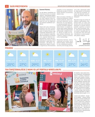 BEZPŁATNY BIULETYN INFORMACYJNY URZĘDU MIEJSKIEGO WROCŁAWIA
2 GŁOS PREZYDENTA
Szanowni Państwo,
nie tak dawno cieszyliśmy się
inwestycją Intela w naszym
regionie. Amerykański gigant
technologii informatycznych
nie tylko zapewni nowe do-
brze płatne miejsca pracy, ale
może też stać się magnesem
dla kolejnych podobnych pro-
jektów.
Nawet jeśli sama inwestycja,
podobnie jak wiele innych,
ulokowana jest poza Wrocła-
wiem, to właśnie miasto, jego
środowisko akademickie z po-
nad 100 tysiącami studentów,
dobra komunikacja ze światem
m.in. poprzez świetnie zor-
ganizowany i przez lata pro-
wadzony port lotniczy, oferta
kulturalna, a także duże i pro-
fesjonalne – jak zawsze – za-
angażowanie Agencji Rozwo-
ju Aglomeracji Wrocławskiej
sprawiły, że ten największy
budżetowo projekt w historii
Polski zostanie uruchomiony
właśnie tutaj.
Skoro już piszę o lotnisku, to
cieszę się niezmiernie z dwóch
nowych połączeń, które wy-
pracował poprzedni prezes
Darek Kuś. To 16 lat jego pra-
cy wypozycjonowało nasz Port
Lotniczy na bardzo rozpozna-
walne miejsce i to dzięki sta-
raniom jego zespołu będziemy
mogli cieszyć się połączeniami
do Helsinek, a także do Seu-
lu. Wierzę, że będą one słu-
żyły zarówno biznesowi, jak
i otwarciu nowych strumieni
ruchu turystycznego.
Wszystkim Państwu, którzy
rozpoczęli już urlopy, życzę
dobrych wakacji. Niech będzie
to czas naładowania akumu-
latorów przed drugą połową
2023 roku. Zapraszam także
do odpoczynku we Wrocławiu
i do stania się na powrót „tu-
rystą” we własnym mieście -
może przy okazji wizyty naj-
bliższych?
Wrocław wciąż ma wiele do
odkrycia i zaoferowania. Przy-
pomnę tylko, że część tych
atrakcji jest dla wrocławian
płacących w naszym mieście
podatki zupełnie za darmo
lub ze sporą bonifikatą. War-
to, jeśli jeszcze tego Państwo
nie zrobili, zarejestrować się
w programie Nasz Wrocław
i korzystać ze swoich podat-
ków podczas wakacji.
27°C
PT. 7.07 SOB. 8.07 ND. 9.07 PN. 10.07 WT. 11.07 ŚR. 12.07
CZW. 6.07
29°C 31°C 31°C 27°C 26°C
25°C
GRZEGORZ
RAJTER
Jacek Sutryk
prezydent Wrocławia
TOMASZ
HOŁOD
W niedzielę 2 lipca portal wroc-
law.pl świętował z wrocławianami
swoje 10. urodziny. Okoliczno-
ściowa strefa stanęła na Partyni-
cach, gdzie odbywał się Festiwal
PasiBrzucha 2023. Można było
w niej: spróbować czerwonej waty
cukrowej, zrobić sobie zmywal-
ne tatuaże z pieskiem, kotkiem
i tortem z okazji 10-lecia portalu,
wykonać samodzielnie przypin-
ki, zrelaksować się na leżakach
i pufach, czytając nasz biuletyn,
a wszystko upamiętnić na zdjęciu.
Strefa była czynna w godz. 13-20.
A przez cały weekend - od piąt-
ku do niedzieli - wszyscy, którzy
przyszli na Festiwal PasiBrzucha
2023, mogli wziąć udział w kon-
certach, konkursach, pokazach
artystycznych i oczywiście skosz-
tować pysznego jedzenia od 60
wystawców. Nie zabrakło też
atrakcji dla dzieci – dmuchańców
i planszówek. Hitem była stre-
fa wrocławskich rękodzielników
Wroclaw Craft Zone.
TAK ŚWIĘTOWALIŚCIE Z NAMI 10 LAT PORTALU WROCLAW.PL
POGODA
 