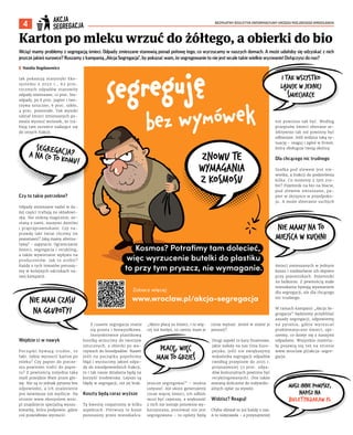 BEZPŁATNY BIULETYN INFORMACYJNY URZĘDU MIEJSKIEGO WROCŁAWIA
4
Wciąż mamy problemy z segregacją śmieci. Odpady zmieszane stanowią ponad połowę tego, co wyrzucamy w naszych domach. A może udałoby się odzyskać z nich
jeszcze jakieś surowce? Ruszamy z kampanią „Akcja Segregacja”, by pokazać wam, że segregowanie to nie jest wcale takie wielkie wyzwanie! Dołączysz do nas?
I Natalia Bogdanowicz
Jak pokazują statystyki Eko-
systemu z 2022 r., 62 proc.
rocznych odpadów stanowiły
odpady zmieszane, 12 proc. bio-
odpady, po 8 proc. papier i two-
rzywa sztuczne, 6 proc. szkło,
4 proc. pozostałe. Tak wysoki
udział śmieci zmieszanych po-
zwala wysnuć wniosek, że tra-
fiają tam surowce nadające się
do innych frakcji.
Czy to takie potrzebne?
Odpady zmieszane nadal w du-
żej części trafiają na składowi-
ska. Nie znikną magicznie, zo-
staną z nami, naszymi dziećmi
i prapraprawnukami. Czy na-
prawdę taki świat chcemy im
pozostawić? Jaką mamy alterna-
tywę? – zapytacie. Ograniczanie
śmieci, segregacja i recykling,
a także wywieranie wpływu na
producentów. Jak to zrobić?
Każdy z tych tematów poruszy-
my w kolejnych odcinkach na-
szej kampanii.
Wejdzie ci w nawyk
Początki bywają trudne, to
fakt. Gdzie wyrzucić karton po
mleku? Czy papier do piecze-
nia powinien trafić do papie-
ru? Z pewnością niejedna taka
myśl przejdzie Wam przez gło-
wę. Nie są to jednak pytania bez
odpowiedzi, a ich znalezienie
jest łatwiejsze niż myślicie. Na
stronie www.ekosystem.wroc.
pl znajdziecie specjalną wyszu-
kiwarkę, która podpowie, gdzie
coś prawidłowo wyrzucić.
Z czasem segregacja stanie
się prosta i bezwysiłkowa.
Instynktownie plastikową
butelkę wrzucimy do tworzyw
sztucznych, a obierki po wa-
rzywach do bioodpadów. Nawet
jeśli na początku popełnimy
błąd i wyrzucimy jakieś odpa-
dy do nieodpowiednich frakcji,
to i tak nasze działania będą na
korzyść środowiska. Lepsze są
błędy w segregacji, niż jej brak.
Koszty będą coraz wyższe
Tę kwestię rozpatrzmy w kilku
aspektach. Pierwszy to koszt
ponoszony przez mieszkańca.
„Skoro płacę za śmieci, i to wię-
cej niż kiedyś, to czemu mam je
jeszcze segregować” – można
usłyszeć. Ale skoro generujemy
coraz więcej śmieci, ich odbiór
musi być częstszy, a większość
z nich nie zostaje ponownie wy-
korzystana, ponieważ nie jest
segregowana – to opłaty będą
coraz wyższe. Jesteś w stanie je
ponosić?
Drugi aspekt to kary finansowe,
jakie nałoży na nas Unia Euro-
pejska, jeśli nie zwiększymy
wskaźnika segregacji odpadów
(według przepisów do 2025 r.
przynajmniej 55 proc. odpa-
dów komunalnych powinno być
recyklingowanych). One także
zostaną doliczone do indywidu-
alnych opłat za wywóz.
Widzisz? Reaguj!
Chyba słyszał to już każdy z nas.
A to nieprawda – a przynajmniej
nie powinno tak być. Według
przepisów śmieci zbierane se-
lektywnie tak też powinny być
odbierane. Jeśli widzisz taką sy-
tuację – reaguj i zgłoś w firmie,
która obsługuje twoją okolicę.
Dla chcącego nic trudnego
Szafka pod zlewem jest nie-
wielka, a frakcji do podzielenia
kilka. Co możemy z tym zro-
bić? Pojemnik na bio na blacie,
pod zlewem zmieszane, pa-
pier w skrzynce w przedpoko-
ju. A może zbieranie suchych
śmieci zmieszanych w jednym
koszu i rozdzielanie ich dopiero
przy pojemnikach. Pojemniki
na balkonie. Z pewnością małe
mieszkania bywają wyzwaniem
dla segregacji, ale dla chcącego
nic trudnego.
W ramach kampanii „Akcja Se-
gregacja” będziemy przybliżać
zasady segregacji, odpowiemy
na pytania, gdzie wyrzucać
problematyczne śmieci, opi-
szemy, co dzieje się z naszymi
odpadami. Wszystkie materia-
ły pojawią się też na stronie
www.wroclaw.pl/akcja-segre-
gacja.
Karton po mleku wrzuć do żółtego, a obierki do bio
 