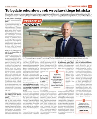 NR 25 (138) – LIPIEC 2023
9
ROZMOWA NUMERU
O tym, w jakiej kondycji jest lotnisko na początku sezonu letniego, o najpopularniejszych kierunkach i nowościach, przewidywanej liczbie podróżnych w 2023 r.,
a także, jak mocno wojna w Ukrainie wpłynęła na ruch lotniczy z Karolem Przywarą, wiceprezesem zarządu Portu Lotniczego Wrocławia, rozmawia Natalia Prostak.
W jakiej kondycji jest lotnisko
na starcie nowego sezonu let-
niego?
Można powiedzieć, że sezon let-
ni na naszym lotnisku zaczął się
już wiosną. Jesteśmy po dwóch
długich weekendach – majowym
i czerwcowym, które zapowiadają
gorące lato na naszym lotnisku.
Wystartowały wakacje i obłoże-
nie nie spadnie do końca wrze-
śnia. Lotnisko jest do szczytu
sezonu przygotowane, urucho-
miliśmy już dodatkowe miejsca
na parkingu długoterminowym,
wzmocniliśmy naszą załogę ob-
sługującą pasażerów. Chcemy,
aby dla naszych pasażerów wy-
poczynek rozpoczynał się już
w trakcie pobytu na lotnisku,
a nie dopiero po dotarciu do celu.
A jaki jest cel podróży pasaże-
rów? Co jest w tym sezonie hi-
tem sprzedaży?
Nie słabnie zainteresowanie Wło-
chami, z Wrocławia możemy do-
lecieć niemalże w każdy zakątek
Półwyspu Apenińskiego – Sycylia
i południe dla miłośników plażo-
wania oraz turystyczne perły, jak
Wenecja, Rzym czy Mediolan dla
turystów chcących połączyć od-
poczynek ze zwiedzaniem. Biura
podróży oferują wiele popular-
nych kierunków południowych,
jak Egipt czy Grecja. Hitem wy-
daje się być Turcja, która na-
szych turystów przekonuje m.in.
bogactwem tamtejszej kuchni.
Oferta lotów z Wrocławia na ten
sezon jest bardzo szeroka i na-
prawdę można znaleźć propozy-
cje atrakcyjne cenowo. Przykła-
dem jest rosnące zainteresowanie
wciąż nieodkrytą Albanią – tam
branża turystyczna dopiero się
rozwija, a turyści z Polski stano-
wią istotną część całego ruchu do
tego kraju.
A co dla turystów, którzy z urlo-
pem czekają na mniej oblegane
miesiące? Dokąd polecimy je-
sienią?
Mamy kilka całorocznych kierun-
ków, jak Egipt i Wyspy Kanaryj-
skie, gdzie poza sezonem są nieco
niższe temperatury niż w szczy-
cie sezonu, ale bardzo przyjemne
warunki do spędzenia „późnego”
urlopu. Nowością oferowaną od
jesieni będą m.in. loty do hiszpań-
skiej Walencji. W zimowym roz-
kładzie lotów pozostanie też sporo
kierunków całorocznych, które
cieszą się szczególną popularno-
ścią. Są to m.in. Cypr, Alicante,
Palermo czy też Porto. Naszym
największym hitem jest ogłoszone
w poniedziałek bezpośrednie po-
łączenie z Wrocławia do Seulu. Od
początku listopada na pokładzie
Dreamlinera LOT będziemy mogli
polecieć do stolicy Korei, a stam-
tąd również w inne miejsca w Azji.
To pierwsze międzykontynentalne
połączenie z Wrocławia, mamy
nadzieję że przypadnie do gustu
naszym pasażerom.
Poznaliśmy najciekawsze kie-
runki, ale nie wiemy, ilu pasa-
żerów odlatuje z wrocławskiego
Portu Lotniczego? Jak wyglądają
statystyki i jakie są prognozy na
ten rok?
Naszym punktem odniesienia
jest rok 2019, czyli ostatni przed
pandemią i wybuchem rosyjskiej
agresji na Ukrainę w lutym 2022
roku. Wtedy z usług naszego lot-
niska skorzystało ponad 3,5 mln
pasażerów, a w roku ubiegłym
o ponad pół miliona mniej. W tym
roku spodziewamy się przebicia
rekordowego wyniku – progno-
zujemy zakończyć rok z wynikiem
ponad 3,8 mln obsłużonych pasa-
żerów.
Prognozy biur podróży także
są optymistyczne – ich klienci
wykupili znacznie więcej wy-
cieczek na ten sezon niż w po-
przednich latach. Nowe połą-
czenia, które wystartują pod
koniec roku, także przyczynią
się do zwiększenia liczby pa-
s a ż e r ó w n a
ostatniej pro-
stej.
Jak to plasu-
je nas wśród
i n n y c h p o r -
tów lotniczych
w Polsce?
Jesteśmy na 6.
pozycji w Pol-
sce według da-
nych za zeszły
rok – Okęcie
jest niekwe-
stionowanym liderem prze-
wozów z ponad 14 milionami
podróżnych, za nim plasują się
lotniska w Krakowie (7,3 mln),
Gdańsku (4,5 mln) i Katowi-
cach (4,4 mln). Przed nami jest
także lotnisko w podwarszaw-
skim Modlinie, które przesko-
czyło nas w ubiegłym roku.
Tuż za nami znajduje się lot-
nisko w Poznaniu, które stara
się dobić do czołówki. Po kry-
zysie i spadkach związanych
z wybuchem wojny w Ukra-
inie branża odbudowała się i
zwiększa wyniki.
Jak wojna w Ukrainie wpłynęła
na ruch lotniczy? Było to odczu-
walne na wrocławskim lotnisku?
Oczywiście, ruch na połączeniach
z miastami ukraińskimi odpo-
wiadał za 15 proc. pasażerów na
naszym lotni-
sku – to ogrom-
na wyrwa, któ-
rą przewoźnicy
wypełnili innymi
kierunkami. Sa-
moloty i załogi
z o s t a ł y p r z e -
niesione w inne
miejsca.
Globalnie oznacza
to konieczność
wytyczenia no-
wych szlaków na
lotach długodystansowych do Azji
– wcześniej latano nad terytorium
Federacji Rosyjskiej, dzisiaj samo-
loty omijają ten kraj. Nie dotyczy
to bezpośrednio naszego lotniska,
ma jednak wpływ na ceny biletów
i decyzję turystów o wybraniu po-
szczególnych kierunków. Wierzy-
my, że po ukraińskim zwycięstwie
wrócimy do normalnych podróży
pomiędzy naszymi państwami.
Pamiętając oczywiście o procesie
odbudowy całej branży lotnictwa
cywilnego w tym kraju – zarówno
od strony infrastrukturalnej, jak
i ekonomicznej.
Na koniec – jakieś rady na wa-
kacje dla naszych czytelników?
Wciąż są dostępne ciekawe
oferty last minute biur po-
dróży organizujących wylo-
ty z wrocławskiego lotniska,
a w systemach rezerwacyjnych
przewoźników niskokoszto-
wych można znaleźć połączenia
w bardzo atrakcyjnych cenach.
Ważne jest też, aby nie czekać
na ostatnią chwilę z rezerwacją
parkingu. Na naszym lotnisku
mamy do dyspozycji ponad 5
tys. miejsc parkingowych zlo-
kalizowanych w pobliżu ter-
minalu. Z najdalej położonego
parkingu długoterminowego
zapewniamy dla wygody pasa-
żerów bezpłatny transfer busem
i melexem. Zachęcam do rezer-
wacji miejsc online, z wyprze-
dzeniem, aby tuż przed wy-
jazdem można było myśleć już
tylko o upragnionej podróży.
To będzie rekordowy rok wrocławskiego lotniska
Karol Przywara, wiceprezes zarządu Portu Lotniczego Wrocław, chce, aby dla pasażerów wypoczynek rozpoczynał się już na lotnisku
W tym roku
spodziewamy
się przebicia
rekordowego wyniku
– prognozujemy
zakończyć rok
z wynikiem ponad
3,8 mln obsłużonych
pasażerów.
PORT
LOTNICZY
WROCŁAW
Masz pomysł na
rozmowę dotyczącą
sprawy istotnej dla
wszystkich wrocławian?
Napisz do nas:
biuletyn@araw.pl
 