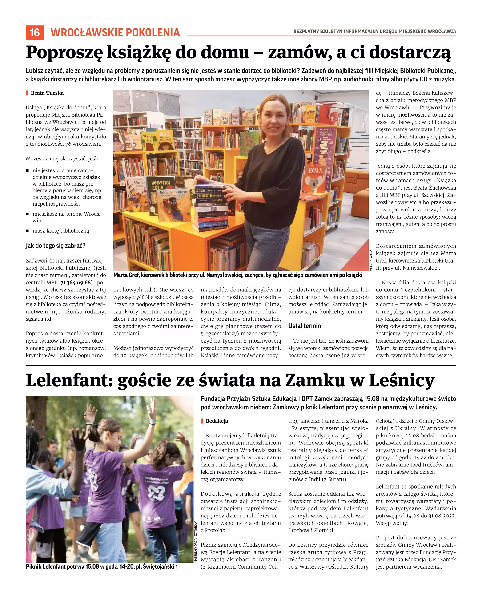BEZPŁATNY BIULETYN INFORMACYJNY URZĘDU MIEJSKIEGO WROCŁAWIA
16 WROCŁAWSKIE POKOLENIA
Fundacja Przyjaźń Sztuka Edukacja i OPT Zamek zapraszają 15.08 na międzykulturowe święto
pod wrocławskim niebem: Zamkowy piknik Lelenfant przy scenie plenerowej w Leśnicy.
I Redakcja
– Kontynuujemy kilkuletnią tra-
dycję prezentacji mieszkańcom
i mieszkankom Wrocławia sztuk
performatywnych w wykonaniu
dzieci i młodzieży z bliskich i da-
lekich regionów świata – tłuma-
czą organizatorzy.
Dodatkową atrakcją będzie
otwarcie instalacji architekto-
nicznej z papieru, zaprojektowa-
nej przez dzieci i młodzież Le-
lenfant wspólnie z architektami
z Protolab.
Piknik zainicjuje Międzynarodo-
wą Edycję Lelenfant, a na scenie
wystąpią akrobaci z Tanzanii
(z Kigambonii Community Cen-
tre), tancerze i tancerki z Maroka
i Palestyny, prezentując wielo-
wiekową tradycję swojego regio-
nu. Widzowie obejrzą spektakl
teatralny sięgający do perskiej
mitologii w wykonaniu młodych
Irańczyków, a także choreografię
przygotowaną przez joginki i jo-
ginów z Indii (z Suratu).
Scena zostanie oddana też wro-
cławskim dzieciom i młodzieży,
którzy pod szyldem Lelenfant
tworzyli wiosną na trzech wro-
cławskich osiedlach: Kowale,
Brochów i Złotniki.
Do Leśnicy przyjedzie również
czeska grupa cyrkowa z Pragi,
młodzież prezentująca breakdan-
ce z Warszawy (Ośrodek Kultury
Ochota) i dzieci z Gminy Orsziw-
skiej z Ukrainy. W atmosferze
piknikowej 15.08 będzie można
podziwiać kilkunastominutowe
artystyczne prezentacje każdej
grupy od godz. 14 aż do zmroku.
Nie zabraknie food trucków, ani-
macji i zabaw dla dzieci.
Lelenfant to spotkanie młodych
artystów z całego świata, które-
mu towarzyszą warsztaty i po-
kazy artystyczne. Wydarzenia
potrwają od 14.08 do 31.08.2023.
Wstęp wolny.
Projekt dofinansowany jest ze
środków Gminy Wrocław i reali-
zowany jest przez Fundację Przy-
jaźń Sztuka Edukacja. OPT Zamek
jest partnerem wydarzenia.
Lelenfant: goście ze świata na Zamku w Leśnicy
Lubisz czytać, ale ze względu na problemy z poruszaniem się nie jesteś w stanie dotrzeć do biblioteki? Zadzwoń do najbliższej filii Miejskiej Biblioteki Publicznej,
a książki dostarczy ci bibliotekarz lub wolontariusz. W ten sam sposób możesz wypożyczyć także inne zbiory MBP, np. audiobooki, filmy albo płyty CD z muzyką.
I Beata Turska
Usługa „Książka do domu”, którą
proponuje Miejska Biblioteka Pu-
bliczna we Wrocławiu, istnieje od
lat, jednak nie wszyscy o niej wie-
dzą. W ubiegłym roku korzystało
z tej możliwości 76 wrocławian.
Możesz z niej skorzystać, jeśli:
◼ nie jesteś w stanie samo-
dzielnie wypożyczyć książek
w bibliotece, bo masz pro-
blemy z poruszaniem się, np.
ze względu na wiek, chorobę,
niepełnosprawność,
◼ mieszkasz na terenie Wrocła-
wia,
◼ masz kartę biblioteczną.
Jak do tego się zabrać?
Zadzwoń do najbliższej filii Miej-
skiej Biblioteki Publicznej (jeśli
nie znasz numeru, zatelefonuj do
centralii MBP: 71 364 69 68) i po-
wiedz, że chcesz skorzystać z tej
usługi. Możesz też skontaktować
się z biblioteką za czyimś pośred-
nictwem, np. członka rodziny,
sąsiada itd.
Poproś o dostarczenie konkret-
nych tytułów albo książek okre-
ślonego gatunku (np. romansów,
kryminałów, książek popularno-
naukowych itd.). Nie wiesz, co
wypożyczyć? Nie szkodzi. Możesz
liczyć na podpowiedź biblioteka-
rza, który świetnie zna księgo-
zbiór i na pewno zaproponuje ci
coś zgodnego z twoimi zaintere-
sowaniami.
Możesz jednorazowo wypożyczyć
do 10 książek, audiobooków lub
materiałów do nauki języków na
miesiąc z możliwością przedłu-
żenia o kolejny miesiąc. Filmy,
kompakty muzyczne, eduka-
cyjne programy multimedialne,
dwie gry planszowe (razem do
5 egzemplarzy) można wypoży-
czyć na tydzień z możliwością
przedłużenia do dwóch tygodni.
Książki i inne zamówione pozy-
cje dostarczy ci bibliotekarz lub
wolontariusz. W ten sam sposób
możesz je oddać. Zamawiając je,
umów się na konkretny termin.
Ustal termin
– To nie jest tak, że jeśli zadzwoni
się we wtorek, zamówione pozycje
zostaną dostarczone już w śro-
dę – tłumaczy Bożena Kaliszew-
ska z działu metodycznego MBP
we Wrocławiu. – Przywozimy je
w miarę możliwości, a to nie za-
wsze jest łatwe, bo w bibliotekach
często mamy warsztaty i spotka-
nia autorskie. Staramy się jednak,
żeby nie trzeba było czekać na nie
zbyt długo – podkreśla.
Jedną z osób, które zajmują się
dostarczaniem zamówionych to-
mów w ramach usługi „Książka
do domu”, jest Beata Żuchowska
z filii MBP przy ul. Szewskiej. Za-
wozi je rowerem albo przekazu-
je w ręce wolontariuszy, którzy
robią to na różne sposoby: wiozą
tramwajem, autem albo po prostu
zanoszą.
Dostarczaniem zamówionych
książek zajmuje się też Marta
Gref, kierowniczka biblioteki Gra-
fit przy ul. Namysłowskiej.
– Nasza filia dostarcza książki
do domu 5 czytelnikom – star-
szym osobom, które nie wychodzą
z domu – opowiada. – Taka wizy-
ta nie polega na tym, że zostawia-
my książki i znikamy. Jeśli osoba,
którą odwiedzamy, nas zaprasza,
zostajemy, by porozmawiać, nie-
koniecznie wyłącznie o literaturze.
Wiem, że te odwiedziny są dla na-
szych czytelników bardzo ważne.
Poproszę książkę do domu – zamów, a ci dostarczą
ANNA
MILANIK
MATERIAŁY
ORGANIZATORÓW
MartaGref,kierownikbibliotekiprzyul.Namysłowskiej,zachęca,byzgłaszaćsięzzamówieniamipoksiążki
Piknik Lelenfant potrwa 15.08 w godz. 14-20, pl. Świętojański 1
 