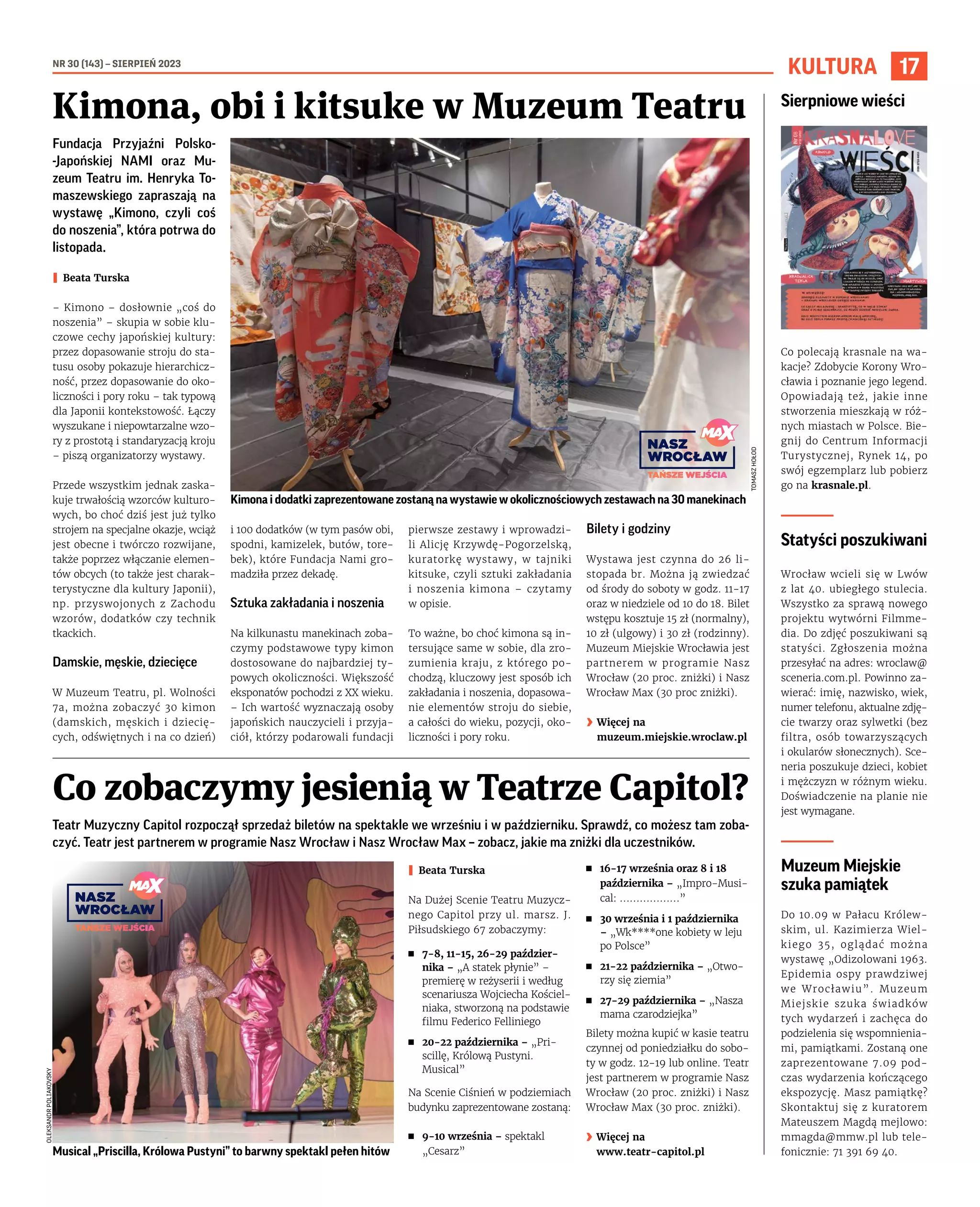 NR 30 (143) – SIERPIEŃ 2023
17
KULTURA
Teatr Muzyczny Capitol rozpoczął sprzedaż biletów na spektakle we wrześniu i w październiku. Sprawdź, co możesz tam zoba-
czyć. Teatr jest partnerem w programie Nasz Wrocław i Nasz Wrocław Max – zobacz, jakie ma zniżki dla uczestników.
I Beata Turska
Na Dużej Scenie Teatru Muzycz-
nego Capitol przy ul. marsz. J.
Piłsudskiego 67 zobaczymy:
◼ 7-8, 11-15, 26-29 paździer-
nika – „A statek płynie” –
premierę w reżyserii i według
scenariusza Wojciecha Kościel-
niaka, stworzoną na podstawie
filmu Federico Felliniego
◼ 20-22 października – „Pri-
scillę, Królową Pustyni.
Musical”
Na Scenie Ciśnień w podziemiach
budynku zaprezentowane zostaną:
◼ 9-10 września – spektakl
„Cesarz”
◼ 16-17 września oraz 8 i 18
października – „Impro-Musi-
cal: ………………”
◼ 30 września i 1 października
– „Wk****one kobiety w leju
po Polsce”
◼ 21-22 października – „Otwo-
rzy się ziemia”
◼ 27-29 października – „Nasza
mama czarodziejka”
Bilety można kupić w kasie teatru
czynnej od poniedziałku do sobo-
ty w godz. 12-19 lub online. Teatr
jest partnerem w programie Nasz
Wrocław (20 proc. zniżki) i Nasz
Wrocław Max (30 proc. zniżki).
› Więcej na
www.teatr-capitol.pl
Fundacja Przyjaźni Polsko-
-Japońskiej NAMI oraz Mu-
zeum Teatru im. Henryka To-
maszewskiego zapraszają na
wystawę „Kimono, czyli coś
do noszenia”, która potrwa do
listopada.
I Beata Turska
– Kimono – dosłownie „coś do
noszenia” – skupia w sobie klu-
czowe cechy japońskiej kultury:
przez dopasowanie stroju do sta-
tusu osoby pokazuje hierarchicz-
ność, przez dopasowanie do oko-
liczności i pory roku – tak typową
dla Japonii kontekstowość. Łączy
wyszukane i niepowtarzalne wzo-
ry z prostotą i standaryzacją kroju
– piszą organizatorzy wystawy.
Przede wszystkim jednak zaska-
kuje trwałością wzorców kulturo-
wych, bo choć dziś jest już tylko
strojem na specjalne okazje, wciąż
jest obecne i twórczo rozwijane,
także poprzez włączanie elemen-
tów obcych (to także jest charak-
terystyczne dla kultury Japonii),
np. przyswojonych z Zachodu
wzorów, dodatków czy technik
tkackich.
Damskie, męskie, dziecięce
W Muzeum Teatru, pl. Wolności
7a, można zobaczyć 30 kimon
(damskich, męskich i dziecię-
cych, odświętnych i na co dzień)
i 100 dodatków (w tym pasów obi,
spodni, kamizelek, butów, tore-
bek), które Fundacja Nami gro-
madziła przez dekadę.
Sztuka zakładania i noszenia
Na kilkunastu manekinach zoba-
czymy podstawowe typy kimon
dostosowane do najbardziej ty-
powych okoliczności. Większość
eksponatów pochodzi z XX wieku.
– Ich wartość wyznaczają osoby
japońskich nauczycieli i przyja-
ciół, którzy podarowali fundacji
pierwsze zestawy i wprowadzi-
li Alicję Krzywdę-Pogorzelską,
kuratorkę wystawy, w tajniki
kitsuke, czyli sztuki zakładania
i noszenia kimona – czytamy
w opisie.
To ważne, bo choć kimona są in-
tersujące same w sobie, dla zro-
zumienia kraju, z którego po-
chodzą, kluczowy jest sposób ich
zakładania i noszenia, dopasowa-
nie elementów stroju do siebie,
a całości do wieku, pozycji, oko-
liczności i pory roku.
Bilety i godziny
Wystawa jest czynna do 26 li-
stopada br. Można ją zwiedzać
od środy do soboty w godz. 11-17
oraz w niedziele od 10 do 18. Bilet
wstępu kosztuje 15 zł (normalny),
10 zł (ulgowy) i 30 zł (rodzinny).
Muzeum Miejskie Wrocławia jest
partnerem w programie Nasz
Wrocław (20 proc. zniżki) i Nasz
Wrocław Max (30 proc zniżki).
› Więcej na
muzeum.miejskie.wroclaw.pl
Kimona, obi i kitsuke w Muzeum Teatru
Co zobaczymy jesienią w Teatrze Capitol?
Kimona i dodatki zaprezentowane zostaną na wystawie w okolicznościowych zestawach na 30 manekinach
Musical „Priscilla, Królowa Pustyni” to barwny spektakl pełen hitów
OLEKSANDR
POLIAKOVSKY
TOMASZ
HOŁOD
Sierpniowe wieści
Co polecają krasnale na wa-
kacje? Zdobycie Korony Wro-
cławia i poznanie jego legend.
Opowiadają też, jakie inne
stworzenia mieszkają w róż-
nych miastach w Polsce. Bie-
gnij do Centrum Informacji
Turystycznej, Rynek 14, po
swój egzemplarz lub pobierz
go na krasnale.pl.
Statyści poszukiwani
Wrocław wcieli się w Lwów
z lat 40. ubiegłego stulecia.
Wszystko za sprawą nowego
projektu wytwórni Filmme-
dia. Do zdjęć poszukiwani są
statyści. Zgłoszenia można
przesyłać na adres: wroclaw@
sceneria.com.pl. Powinno za-
wierać: imię, nazwisko, wiek,
numer telefonu, aktualne zdję-
cie twarzy oraz sylwetki (bez
filtra, osób towarzyszących
i okularów słonecznych). Sce-
neria poszukuje dzieci, kobiet
i mężczyzn w różnym wieku.
Doświadczenie na planie nie
jest wymagane.
Muzeum Miejskie
szuka pamiątek
Do 10.09 w Pałacu Królew-
skim, ul. Kazimierza Wiel-
kiego 35, oglądać można
wystawę „Odizolowani 1963.
Epidemia ospy prawdziwej
we Wrocławiu”. Muzeum
Miejskie szuka świadków
tych wydarzeń i zachęca do
podzielenia się wspomnienia-
mi, pamiątkami. Zostaną one
zaprezentowane 7.09 pod-
czas wydarzenia kończącego
ekspozycję. Masz pamiątkę?
Skontaktuj się z kuratorem
Mateuszem Magdą mejlowo:
mmagda@mmw.pl lub tele-
fonicznie: 71 391 69 40.
 
